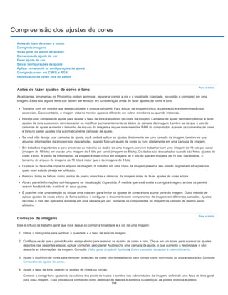 Compreensão dos ajustes de cores
Para o início
Para o início
Antes de fazer de cores e tonais
Corrigindo imagens
Visão geral do painel de ajustes
Comandos de ajuste de cor
Fazer ajuste de cor
Salvar configurações de ajuste
Aplicar novamente as configurações de ajuste
Corrigindo cores em CMYK e RGB
Identificação de cores fora do gamut
Antes de fazer ajustes de cores e tons
As eficientes ferramentas no Photoshop podem aprimorar, reparar e corrigir a cor e a tonalidade (claridade, escuridão e contraste) em uma
imagem. Estes são alguns itens que devem ser levados em consideração antes de fazer ajustes de cores e tons.
Trabalhe com um monitor que esteja calibrado e possua um perfil. Para edição de imagem crítica, a calibração e a determinação são
essenciais. Caso contrário, a imagem vista no monitor aparece diferente em outros monitores ou quando impressa.
Planeje usar camadas de ajuste para ajustar a faixa de tons e equilíbrio de cores da imagem. Camadas de ajuste permitem retornar e fazer
ajustes de tons sucessivos sem descartar ou modificar permanentemente os dados da camada da imagem. Lembre-se de que o uso de
camadas de ajuste aumenta o tamanho de arquivo da imagem e requer mais memória RAM do computador. Acessar os comandos de cores
e tons no painel Ajustes cria automaticamente camadas de ajuste.
Se você não deseja usar camadas de ajuste, você poderá aplicar os ajustes diretamente em uma camada da imagem. Lembre-se que
algumas informações da imagem são descartadas, quando fizer um ajuste de cores ou tons diretamente em uma camada da imagem.
Em trabalhos importantes e para preservar ao máximo os dados de uma imagem, convém trabalhar com uma imagem de 16 bits por canal
(imagem de 16 bits) em vez de uma imagem de 8 bits por canal (imagem de 8 bits). Os dados são descartados quando são feitos ajustes de
cores e tons. A perda de informações da imagem é mais crítica em imagens de 8 bits do que em imagens de 16 bits. Geralmente, o
tamanho do arquivo de imagens de 16 bits é maior que o de imagens de 8 bits.
Duplique ou faça uma cópia do arquivo de imagem. O trabalho em uma cópia da imagem preserva seu estado original em situações nas
quais esse estado deseja ser utilizado.
Remova todas as falhas, como pontos de poeira, manchas e rabiscos, da imagem antes de fazer ajustes de cores e tons.
Abra o painel Informações ou Histograma na visualização Expandida. À medida que você avalia e corrige a imagem, ambos os painéis
exibem feedback não avaliável de seus ajustes.
É possível criar uma seleção ou utilizar uma máscara para limitar os ajustes de cores e tons a uma parte da imagem. Outro método de
aplicar ajustes de cores e tons de forma seletiva é configurar o documento com componentes de imagem em diferentes camadas. Ajustes
de cores e tons são aplicados somente em uma camada por vez. Somente os componentes da imagem na camada de destino serão
afetados.
Correção de imagens
Este é o fluxo de trabalho geral que você segue ao corrigir a tonalidade e a cor de uma imagem:
1. Utilize o histograma para verificar a qualidade e a faixa de tons da imagem.
2. Certifique-se de que o painel Ajustes esteja aberto para acessar os ajustes de cores e tons. Clique em um ícone para acessar os ajustes
descritos nas seguintes etapas. Aplicar correções pelo painel Ajustes cria uma camada de ajuste, o que aumenta a flexibilidade e não
descarta as informações da imagem. Consulte Visão geral do painel Ajustes e Sobre camadas de ajuste e preenchimento.
3. Ajuste o equilíbrio de cores para remover projeções de cores não desejadas ou para corrigir cores com muita ou pouca saturação. Consulte
Comandos de ajuste de cores.
4. Ajuste a faixa de tons, usando os ajustes de níveis ou curvas.
Comece a corrigir tons ajustando os valores dos pixels de realce e sombra nas extremidades da imagem, definindo uma faixa de tons geral
para essa imagem. Esse processo é conhecido como definição de realces e sombras ou definição de pontos brancos e pretos.
359
 