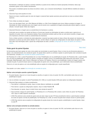 Para o início
Normalmente, a definição de realces e sombras redistribui os pixels de tons médios de maneira apropriada. Entretanto, talvez seja
necessário ajustar os tons médios manualmente.
Para ajustar a tonalidade apenas nas áreas de sombra e realce, use o comando Sombra/Realce. Consulte Melhorar detalhes de realces e
sombras.
5. (Opcional) Faça outros ajustes de cores.
Depois de corrigir o equilíbrio geral de cores da imagem, é possível fazer ajustes opcionais para aprimorar as cores ou produzir efeitos
especiais.
6. Torne nítidas as arestas da imagem.
Como uma das etapas finais, use o filtro Máscara de Nitidez ou o filtro Forma Inteligente para tornar nítidas as arestas da imagem. A
intensidade de nitidez necessária para uma imagem varia de acordo com a qualidade da imagem produzida pela câmera digital ou scanner
utilizado. Consulte Ajustar nitidez das imagens.
7. (Opcional) Direcione a imagem para as características da impressora ou prensa.
Você pode usar as opções nos ajustes de Níveis ou Curvas para importar as informações de realce e sombra para o gamut de um
dispositivo de saída, como uma impressora desktop. Esse procedimento também pode ser feito se você estiver enviando a imagem para
uma impressora comercial e souber as características da impressora.
Como a nitidez aumenta o contraste dos pixels adjacentes, é possível que alguns pixels em áreas críticas não possam ser impressos na
impressora ou prensa que esta sendo utilizada. Por isso, convém efetuar um ajuste nas configurações de saída depois de ajustar a nitidez.
Para obter mais informações sobre o ajuste das configurações de saída, consulte Configuração de valores de destino de sombras e
realces.
Visão geral do painel Ajustes
As ferramentas para fazer ajustes de cores e tons podem ser encontradas no painel Ajustes. Clicar no ícone de uma ferramenta seleciona o
ajuste a cria automaticamente uma camada de ajuste. Os ajustes feitos usando os controles e opções no painel Ajustes criam camadas de ajuste
não destrutivas. Consulte Sobre camadas de ajuste e preenchimento.
No Photoshop CC e CS6, o painel Propriedades tem um menu Predefinições com as predefinições de ajuste. No Photoshop CS5, o painel Ajustes
tem uma lista de predefinições de ajuste que aplicam correções de imagem comuns. As predefinições estão disponíveis para Níveis, Curvas,
Exposição, Matiz/Saturação, preto e branco, Misturador de Canais e Cor Seletiva. Clicar em uma predefinição a aplica na imagem usando uma
camada de ajuste. É possível sempre salvar as configurações de ajuste como uma predefinição, que é adicionada à lista de predefinições.
Clicar em um ícone de ajuste ou em uma predefinição exibe as opções de configuração para o ajuste especificado.
Para assistir a um vídeo, acesse Uma introdução às camadas de ajuste.
Aplicar uma correção usando o painel Ajustes
1. No painel Ajustes, clique em um ícone de ajuste ou escolha um ajuste no menu do painel. No CS5, você também pode clicar em uma
predefinição de ajuste.
2. Use os controles e as opções no painel Propriedades (CC, CS6) ou no painel Ajustes (CS5) para aplicar as configurações desejadas.
3. (Opcional) Siga qualquer um destes procedimentos:
Para alternar a visibilidade do ajuste, clique no botão Alternar visibilidade da camada .
Para retornar o ajuste às configurações originais, clique no botão Redefinir .
Para descartar um ajuste, clique no botão Excluir esta camada de ajuste .
Para aumentar a largura do painel Ajustes, no Photoshop CC e no Photoshop CS6, arraste o canto inferior do painel. No Photoshop
CS5, clique no botão Expandir visualização.
(CS5) Para adicionar outra camada de ajuste acima da atual, clique na seta . Esse procedimento retorna o painel Ajustes à exibição
de ícones de ajuste e da lista de predefinições. No Photoshop CC e CS6, os ícones de ajuste ficam sempre visíveis no painel Ajustes.
(CS5) Para retornar para as opções de configurações de ajustes atuais dos ícones de ajuste e predefinições no painel Ajustes, clique
na seta .
Aplicar uma correção somente na camada abaixo
1. No painel Ajustes, clique em um ícone de ajuste ou escolha um ajuste no menu do painel. No CS5, você também pode clicar em uma
predefinição de ajuste.
360
 