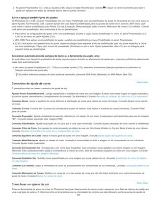 Para o início
Ajustar Níveis Automaticamente
Comando Níveis
Comando Curvas
Comando Exposição
Comando Vibratilidade
Comando Filtro de Fotos
comando Equilíbrio de Cores
Comando Matiz/Saturação
Comando Corresponder Cor
Comando Substituir Cor
Comando Cor Seletiva
Comando Misturador de Canais
Para o início
2. No painel Propriedades (CC, CS6) ou Ajustes (CS5), clique no botão Recortar para camada . Clique no ícone novamente para fazer o
ajuste ser aplicado em todas as camadas abaixo dele no painel Camadas.
Salve e aplique predefinições de ajustes
No Photoshop CC e CS6, o painel Propriedades tem um menu Predefinição com as predefinições de ajuste da ferramenta em que você clicou no
painel Ajustes. No Photoshop CS5, o painel Ajustes tem uma lista de predefinições para os ajustes de cores e tons comuns. Além disso, você
pode salvar e aplicar predefinições para Níveis, Curvas, Exposição, Matiz/saturação, preto e branco, Misturador de canais e Cor seletiva. Quando
você salva uma predefinição, ela é adicionada à lista de predefinições.
Para salvar as configurações de ajuste como uma predefinição, escolha a opção Salvar predefinição no menu do painel Propriedades (CC,
CS6) ou do menu do painel Ajustes (CS5).
(CC, CS6) Para aplicar uma predefinição de ajuste, escolha uma predefinição no menu Predefinição no painel Propriedades.
(CS5) Para aplicar uma predefinição de ajuste, clique no triângulo para expandir a lista de predefinições para um ajuste específico e clique
em uma predefinição. Clique com a tecla Alt pressionada (Windows) ou com a tecla Option pressionada (Mac OS) em um triângulo para
expandir todas as predefinições.
Selecionar automaticamente campos de texto ou a ferramenta de ajuste-alvo
Se você altera com frequência parâmetros de ajuste usando campos de texto ou a ferramenta de ajuste-alvo, maximize a eficiência selecionando
esses itens automaticamente.
No menu do painel Propriedades (CC, CS6) ou do painel Ajustes (CS5), selecione a ferramenta Seleção automática de parâmetro ou
Seleção automática de ajuste-alvo.
Se preferir selecionar campos de texto conforme necessário, pressione Shift-Enter (Windows) ou Shift-Return (Mac OS).
Comandos de ajuste de cores
É possível escolher um destes comandos de ajuste de cor:
Corrige rapidamente o equilíbrio de cores em uma imagem. Embora esse nome sugira um ajuste automático,
é possível ajustar manualmente o comportamento do comando Cor Automática. Consulte Remoção da projeção de cores com a Cor automática.
Ajusta o equilíbrio de cores definindo a distribuição de pixels para canais de cores individuais. Consulte Ajustar cores usando
os níveis.
Fornece até 14 pontos de controle para ajustes de realces, tons médios e sombras de canais individuais. Consulte Visão
geral de curvas.
Ajusta a tonalidade ao executar cálculos em um espaço de cor linear. A exposição é principalmente para uso em imagens
HDR. Consulte Ajustar exposição para imagens HDR.
Ajusta a saturação de cor para que o corte seja minimizado. Consulte Ajustar saturação de cores usando a vibratilidade.
Faz ajustes de cores simulando os efeitos de usar um filtro Kodak Wratten ou Fuji em frente à lente de uma câmera.
Consulte Alteração do Equilíbrio de cores com o comando filtro de fotos.
Altera a mistura geral de cores em uma imagem. Consulte Aplicar ajuste de Equilíbrio de cores.
Ajusta os valores de matiz, saturação e luminosidade de toda a imagem ou de componentes de cor individuais.
Consulte Ajustar matiz e saturação.
Corresponde a cor: entre duas fotografias, duas camadas e duas seleções na mesma imagem ou em imagens
diferentes. Este comando também ajusta a luminescência e a faixa de cores, além de neutralizar projeções de cores em uma imagem. Consulte
Correspondência de cores em imagens diferentes.
Substitui cores especificadas em uma imagem por novos valores de cor. Consulte Substituição de cores de objetos
em uma imagem.
Ajusta a intensidade de cores de processamento em componentes de cor individuais. Consulte Crie ajustes seletivos de
cores.
Modifica um canal de cor e faz ajustes de cores que não são feitos facilmente com outras ferramentas de
ajuste de cores. Consulte Mistura de canais de cores.
Como fazer um ajuste de cor
Todas as ferramentas de ajuste de cores do Photoshop funcionam basicamente do mesmo modo, mapeando uma faixa de valores de pixels para
uma nova faixa de valores. A diferença entre as ferramentas está na intensidade de controle que elas oferecem. As ferramentas de ajuste de
361
 