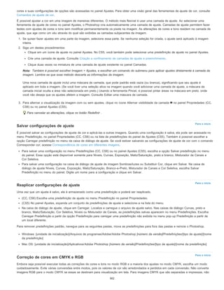 Nota:
Para o início
Para o início
Para o início
cores e suas configurações de opções são acessadas no painel Ajustes. Para obter uma visão geral das ferramentas de ajuste de cor, consulte
Comandos de ajuste de cor.
É possível ajustar a cor em uma imagem de maneiras diferentes. O método mais flexível é usar uma camada de ajuste. Ao selecionar uma
ferramenta de ajuste de cores no painel Ajustes, o Photoshop cria automaticamente uma camada de ajuste. Camadas de ajuste permitem fazer
testes com ajustes de cores e tons sem modificar permanentemente os pixels na imagem. As alterações de cores e tons residem na camada de
ajuste, que age como um véu através do qual são exibidas as camadas subjacentes da imagem.
1. Se quiser fazer ajustes em uma parte da imagem, selecione essa parte. Se nenhuma seleção for criada, o ajuste será aplicado à imagem
inteira.
2. Siga um destes procedimentos:
Clique em um ícone de ajuste no painel Ajustes. No CS5, você também pode selecionar uma predefinição de ajuste no painel Ajustes.
Crie uma camada de ajuste. Consulte Criação e confinamento de camadas de ajuste e preenchimento.
Clique duas vezes na miniatura de uma camada de ajuste existente no painel Camadas.
Também é possível escolher Imagem > Ajustes, e escolher um comando do submenu para aplicar ajustes diretamente à camada da
imagem. Lembre-se que esse método descarta as informações da imagem.
Uma nova camada de ajuste inclui uma máscara de camada, que pode padrão está vazia (ou branca), significando que seu ajuste é
aplicado em toda a imagem. (Se você tiver uma seleção ativa na imagem quando você adicionar uma camada de ajuste, a máscara da
camada inicial oculta a área não selecionada em preto.) Usando a ferramenta Pincel, é possível pintar áreas na máscara em preto, onde
você não deseja que os ajustes afetem a imagem. Consulte Editar uma máscara de camada.
3. Para alternar a visualização da imagem com ou sem ajustes, clique no ícone Alternar visibilidade da camada no painel Propriedades (CC,
CS6) ou no painel Ajustes (CS5).
Para cancelar as alterações, clique no botão Redefinir .
Salvar configurações de ajuste
É possível salvar as configurações de ajuste de cor e aplicá-las a outras imagens. Quando uma configuração é salva, ela pode ser acessada no
menu Predefinição, no painel Propriedades (CC, CS6) ou na lista de predefinições do painel de Ajustes (CS5). Também é possível escolher a
opção Carregar predefinição no menu da caixa de diálogo de ajuste. Se você estiver salvando as configurações de ajuste de cor com o comando
Corresponder cor, acesse Correspondência de cores em diferentes imagens.
Para salvar uma configuração no menu Predefinições (CC, CS6) ou no painel Ajustes (CS5), escolha a opção Salvar predefinição no menu
do painel. Essa opção está disponível somente para Níveis, Curvas, Exposição, Matiz/Saturação, preto e branco, Misturador de Canais e
Cor Seletiva.
Para salvar uma configuração na caixa de diálogo de ajuste de imagem Sombras/luzes ou Substituir Cor, clique em Salvar. Na caixa de
diálogo de ajuste Níveis, Curvas, Exposição, Matiz/Saturação, Branco-e-Preto, Misturador de Canais e Cor Seletiva, escolha Salvar
Predefinição no menu do painel. Digite um nome para a configuração e clique em Salvar.
Reaplicar configurações de ajuste
Uma vez que um ajuste é salvo, ele é armazenado como uma predefinição e poderá ser reaplicado.
(CC, CS6) Escolha uma predefinição de ajuste no menu Predefinição no painel Propriedades.
(CS5) No painel Ajustes, expanda um conjunto de predefinições de ajuste e selecione-a na lista do menu.
Na caixa de diálogo de ajuste, clique em Carregar. Localize e carregue o arquivo de ajuste salvo. Nas caixas de diálogo Curvas, preto e
branco, Matiz/Saturação, Cor Seletiva, Níveis ou Misturador de Canais, as predefinições salvas aparecem no menu Predefinições. Escolha
Carregar Predefinição a partir da opção Predefinição para carregar uma predefinição não exibida no menu pop-up Predefinição a partir de
um local diferente.
Para remover predefinições padrão, navegue para as seguintes pastas, mova as predefinições para fora das pastas e reinicie o Photoshop.
Windows: [unidade de inicialização]/Arquivos de programas/Adobe/Adobe Photoshop [número da versão]/Predefinições/[tipo de ajuste]/[nome
da predefinição]
Mac OS: [unidade de inicialização]/Aplicativos/Adobe Photoshop [número da versão]/Predefinições/[tipo de ajuste]/[nome da predefinição]
Correção de cores em CMYK e RGB
Embora seja possível executar todas as correções de cores e tons no modo RGB e a maioria dos ajustes no modo CMYK, escolha um modo
cuidadosamente. Evite várias conversões entre modos, pois os valores de cor são arredondados e perdidos em cada conversão. Não converta
imagens RGB para o modo CMYK se essas se destinam para visualização em tela. Para imagens CMYK que são separadas e impressas, não
362
 