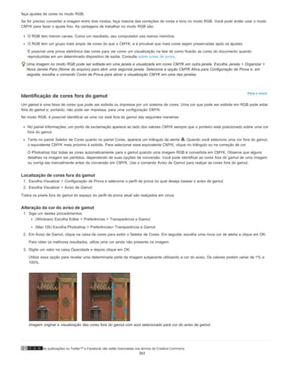 As publicações no Twitter™ e Facebook não estão licenciadas nos termos da Creative Commons.
Para o início
faça ajustes de cores no modo RGB.
Se for preciso converter a imagem entre dois modos, faça maioria das correções de cores e tons no modo RGB. Você pode então usar o modo
CMYK para fazer o ajuste fino. As vantagens de trabalhar no modo RGB são:
O RGB tem menos canais. Como um resultado, seu computador usa menos memória.
O RGB tem um grupo mais amplo de cores do que o CMYK, e é provável que mais cores sejam preservadas após os ajustes.
É possível uma prova eletrônica das cores para ver como um visualização na tela de como ficarão as cores do documento quando
reproduzidas em um determinado dispositivo de saída. Consulte sobre cores de prova.
Uma imagem no modo RGB pode ser editada em uma janela e visualizada em cores CMYK em outra janela. Escolha Janela > Organizar >
Nova Janela Para (Nome do arquivo) para abrir uma segunda janela. Selecione a opção CMYK Ativa para Configuração de Prova e, em
seguida, escolha o comando Cores de Prova para ativar a visualização CMYK em uma das janelas.
Identificação de cores fora do gamut
Um gamut é uma faixa de cores que pode ser exibida ou impressa por um sistema de cores. Uma cor que pode ser exibida em RGB pode estar
fora do gamut e, portanto, não pode ser impressa, para uma configuração CMYK.
No modo RGB, é possível identificar se uma cor está fora do gamut das seguintes maneiras:
No painel Informações, um ponto de exclamação aparece ao lado dos valores CMYK sempre que o ponteiro está posicionado sobre uma cor
fora do gamut.
Tanto no painel Seletor de Cores quanto no painel Cores, aparece um triângulo de alerta . Quando você seleciona uma cor fora do gamut,
o equivalente CMYK mais próximo é exibido. Para selecionar esse equivalente CMYK, clique no triângulo ou na correção de cor.
O Photoshop traz todas as cores automaticamente para o gamut quando uma imagem RGB é convertida em CMYK. Observe que alguns
detalhes na imagem ser perdidos, dependendo de suas opções de conversão. Você pode identificar as cores fora do gamut de uma imagem
ou corrigí-las manualmente antes da conversão em CMYK. Use o comando Aviso de Gamut para realçar as cores fora do gamut.
Localização de cores fora do gamut
1. Escolha Visualizar > Configuração de Prova e selecione o perfil de prova no qual deseja basear o aviso de gamut.
2. Escolha Visualizar > Aviso de Gamut.
Todos os pixels fora do gamut do espaço do perfil de prova atual são realçados em cinza.
Alteração da cor do aviso de gamut
1. Siga um destes procedimentos:
(Windows) Escolha Editar > Preferências > Transparência e Gamut.
(Mac OS) Escolha Photoshop > Preferências> Transparência e Gamut.
2. Em Aviso de Gamut, clique na caixa de cores para exibir o Seletor de Cores. Em seguida, escolha uma nova cor de alerta e clique em OK.
Para obter os melhores resultados, utilize uma cor ainda não presente na imagem.
3. Digite um valor na caixa Opacidade e depois clique em OK.
Utilize essa opção para revelar uma determinada parte da imagem subjacente utilizando a cor do aviso. Os valores podem variar de 1% a
100%.
Imagem original e visualização das cores fora do gamut com azul selecionado para cor do aviso de gamut
363
 