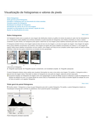 Visualização de histogramas e valores de pixels
Para o início
Para o início
Sobre histogramas
Visão geral do painel Histograma
Visualizar o histograma para um documento de várias camadas
Visualizar ajustes do histograma
Atualização da exibição do histograma
Visualização de valores de cor em uma imagem
Visualizar as informações de cores durante o ajuste de cores
Ajustar os classificadores de cores
Sobre histogramas
Um histograma ilustra como os pixels em uma imagem são distribuídos criando um gráfico do número de pixels em cada nível de intensidade de
cor. O histograma mostra detalhes nas sombras (mostrados na parte esquerda do histograma), tons médios (mostrados no meio) e realces
(mostrados na parte direita). Um histograma pode ajudar a determinar se uma imagem possui detalhes suficientes para fazer uma boa correção.
O histograma também fornece uma imagem rápida da faixa de tons de uma imagem, ou do tipo de registro da imagem. Uma imagem de registro
baixo possui detalhes concentrados nas sombras. Uma imagem de registro alto possui detalhes concentrados nos realces. E, uma imagem de
registro médio possui detalhes concentrados nos tons médios. Uma imagem com faixa de tons completo contém alguns pixels em todas as áreas.
Identificar a faixa de tons ajuda a determinar as correções de tons apropriadas.
Leitura de um histograma
A. Fotografia superexposta B. Fotografia exposta corretamente, com tonalidade completa C. Fotografia subexposta
O painel Histograma oferece várias opções para visualizar informações de cores e tons sobre uma imagem. Por padrão, o histograma exibe a
faixa de tons da imagem inteira. Para exibir os dados do histograma de uma parte da imagem, selecione primeiro essa parte.
É possível visualizar um histograma de imagem como uma sobreposição na caixa de diálogo Curvas ao selecionar a opção do histograma em
Opções de exibição de curva, e no painel Ajuste de curvas (CS5) ou Propriedades de curvas (CS6) ao escolher Opções de exibição de curva
no menu do painel e, em seguida, Histograma.
Visão geral do painel Histograma
Escolha Janela > Histograma ou clique na guia Histograma para abrir a paleta Histograma. Por padrão, o painel Histograma é aberto na
Visualização Compacta sem controles ou estatísticas, mas é possível ajustar a visualização.
Painel Histograma (Exibição expandid)
365
 