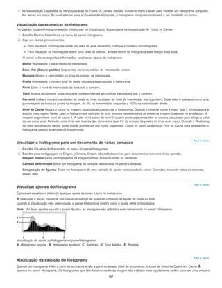 Para o início
Para o início
Para o início
Na Visualização Expandida ou na Visualização de Todos os Canais, escolha Cores no menu Canais para mostrar um histograma composto
dos canais em cores. Se você alternar para a Visualização Compacta, o histograma composto continuará a ser mostrado em cores.
Visualização das estatísticas do histograma
Por padrão, o painel Histograma exibe estatísticas na Visualização Expandida e na Visualização de Todos os Canais.
1. Escolha Mostrar Estatísticas no menu do painel Histograma.
2. Siga um destes procedimentos:
Para visualizar informações sobre um valor de pixel específico, coloque o ponteiro no histograma.
Para visualizar as informações sobre uma faixa de valores, arraste dentro do histograma para realçar essa faixa.
O painel exibe as seguintes informações estatísticas abaixo do histograma:
Médio Representa o valor médio de intensidade.
Desv. Pdr (Desvio padrão) Representa como os valores de intensidade variam.
Mediana Mostra o valor médio na faixa de valores de intensidade.
Pixels Representa o número total de pixels utilizados para calcular o histograma.
Nível Exibe o nível de intensidade da área sob o ponteiro.
Total Mostra os números totais de pixels correspondentes ao nível de intensidade sob o ponteiro.
Percentil Exibe o número cumulativo de pixels no nível ou abaixo do nível de intensidade sob o ponteiro. Esse valor é expresso como uma
porcentagem de todos os pixels na imagem, de 0% na extremidade esquerda a 100% na extremidade direita.
Nível de Cache Mostra o cache da imagem atual utilizado para criar o histograma. Quando o nível de cache é maior que 1, o histograma é
exibido mais rápido. Nesse caso, o histograma é derivado de uma amostra representativa de pixels na imagem (baseada na ampliação). A
imagem original tem nível de cache 1. A cada nível acima do nível 1, quatro pixels adjacentes têm as médias calculadas para atingir o valor
de um único pixel. Portanto, cada nível tem metade das dimensões (tem 1/4 do número de pixels) do nível mais baixo. Quando o Photoshop
faz uma aproximação rápida, pode utilizar apenas um dos níveis superiores. Clique no botão Atualização Fora do Cache para redesenhar o
histograma usando a camada da imagem real.
Visualizar o histograma para um documento de várias camadas
1. Escolha Visualização Expandida no menu do painel Histograma.
2. Escolha uma configuração no Origem. (O menu Origem não está disponível para documentos com uma única camada.)
Imagem Inteira Exibe um histograma da imagem inteira, incluindo todas as camadas.
Camada Selecionada Exibe um histograma da camada selecionada no painel Camadas.
Composição de Ajustes Exibe um histograma de uma camada de ajuste selecionada no painel Camadas, incluindo todas as camadas
abaixo dela.
Visualizar ajustes do histograma
É possível visualizar o efeito de qualquer ajuste de cores e tons no histograma.
Selecione a opção Visualizar nas caixas de diálogo de qualquer comando de ajuste de cores ou tons.
Quando a Visualização está selecionada, o painel Histograma mostra como o ajuste afeta o histograma.
Nota: Ao fazer ajustes usando o painel Ajustes, as alterações são refletidas automaticamente no painel Histograma.
Visualização de ajuste do histograma no painel Histograma
A. Histograma original B. Histograma ajustado C. Sombras D. Tons Médios E. Realces
Atualização da exibição do histograma
Quando um histograma é lido a partir de um cache e não a partir do estado atual do documento, o ícone de Aviso de Dados em Cache
aparece no painel Histograma. Os histogramas que têm base no cache da imagem são exibidos mais rapidamente, e têm base em uma amostra
367
 