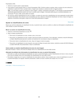 Para o início
Propriedades (CS6).
1. Adicione um ajuste usando o painel Ajustes.
2. Faça ajustes no painel Ajustes (CS5) ou o painel Propriedades (CS6). Conforme realiza os ajustes, exiba os valores de cores anteriores e
posteriores no painel Info. Mova o ponteiro sobre a imagem para visualizar os valores de cores no local do ponteiro.
Nota: Se você estiver usando um comando no menu Imagem > Ajustes, a ferramenta Conta-gotas será ativada (e outras ferramentas
desativadas temporariamente) quando você mover o ponteiro sobre a imagem. Você pode ainda acessar os controles deslizantes e as
ferramentas Zoom e Mão usando atalhos de teclado.
3. Se você tiver inserido classificadores de cores na imagem, os valores de cores sob os classificadores de cores aparecerão na parte inferior
do painel Informações. Para adicionar novos amostradores de cores, selecione a ferramenta Classificador de Cores e clique na imagem ou
selecione a ferramenta Conta-gotas e clique com a tecla Shift pressionada na imagem.
Ajustar os classificadores de cores
Depois que você tiver adicionado um classificador de cores, é possível mover, excluir ou ocultá-lo, ou alterar as informações do classificador de
cores exibidas no painel Informações.
Mover ou excluir um classificador de cores
1. Selecione a ferramenta Classificador de cores .
2. Siga um destes procedimentos:
Para mover um classificador de cores, arraste-o para o novo local.
Para excluir um classificador de cores, arraste-o para fora da janela do documento. Como alternativa, mantenha a tecla Alt (Windows)
ou Option (MacOS) pressionada até o ponteiro se transformar em uma tesoura e clique no classificador.
Para excluir todos os classificadores de cores, clique em Apagar na barra de opções.
Para excluir um classificador de cores enquanto uma caixa de diálogo de ajuste estiver aberta, mantenha as teclas Alt+Shift (Windows)
ou Option+Shift (Mac OS) pressionadas e clique no classificador.
Como ocultar ou mostrar classificadores de cores em uma imagem
Escolha Visualizar > Extras. Uma marca de seleção indica se os classificadores de cores estão visíveis.
Alteração da exibição das informações do classificador de cores no painel Informações
Para exibir ou ocultar as informações do classificador de cores no painel Informações, escolha Classificadores de Cores no menu do painel.
Uma marca de seleção indica se as informações dos classificadores de cores estão visíveis.
Para alterar o espaço de cor no qual um classificador de cores exibe os valores, mova o ponteiro para o ícone do classificador de cores
no painel Informações. Em seguida, mantenha pressionado o botão do mouse e escolha outro espaço de cor no menu.
Avisos legais | Política de privacidade on-line
369
 