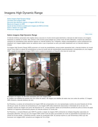 Imagens High Dynamic Range
Para o início
Sobre imagens High Dynamic Range
Tire fotos para imagens HDR
Recursos que oferecem suporte a imagens HDR de 32 bpc
Mescla de imagens no HDR
Ajuste da faixa dinâmica exibida para imagens de HDR de 32 bits
Sobre o Seletor de Cores HDR
Pintura em imagens HDR
Sobre imagens High Dynamic Range
O intervalo dinâmico (proporção entre regiões claras e escuras) no mundo visível supera facilmente o intervalo de visão humana e de imagens
impressas ou exibidas no monitor. Mas, embora o olho humano possa adaptar-se a vários níveis de brilho diferentes, a maioria das câmeras e
monitores de computadores pode reproduzir apenas um intervalo dinâmico fixo. Fotógrafos, artistas cinematográficos e outros profissionais que
trabalham com imagens digitais devem ser seletivos sobre o que é importante na cena, pois estão trabalhando com um intervalo dinâmico
limitado.
As imagens High Dynamic Range (HDR) promovem um mundo de possibilidades, porque podem representar todo o intervalo dinâmico do mundo
visível. Como todos os valores de luminescência na cena do mundo real são representados proporcionalmente e armazenados em uma imagem
HDR, o ajuste da exposição da imagem HDR é como o ajuste da exposição ao fotografar uma cena do mundo real.
Mesclagem de imagens de diferentes exposições para criar imagens HDR
A. Imagem com detalhes de sombras mas com cortes de realces B. Imagem com detalhes de realce mas com cortes de sombras C. Imagem
HDR contendo o intervalo dinâmico da cena.
No Photoshop, os valores de luminescência da imagem HDR são armazenados com uma representação numérica de ponto flutuante de 32 bits
(32 bits por canal). Os valores de luminescência em uma imagem HDR estão diretamente relacionados à intensidade de luz da cena. Em
contraste, arquivos de imagem com ponto não flutuante de 16 - e 8 bpc guardam valores de luminescência somente de preto ao branco de papel,
refletindo um segmento extremamente pequeno do intervalo dinâmico no mundo real.
No Photoshop, o comando Mesclar para HDR Pro permite a criação de imagens HDR combinando-se múltiplas fotografias capturadas em
exposições diferentes. Uma vez que uma imagem HDR contém níveis de brilho que excedem em muito as capacidades de exposição de um
monitor de 24-bits padrão, o Photoshop permite o ajuste da visualização HDR. Se precisar imprimir ou usar ferramentas e filtros que não
funcionam com imagens HDR, converta-os em imagens de 16 ou 8 bpc.
370
 