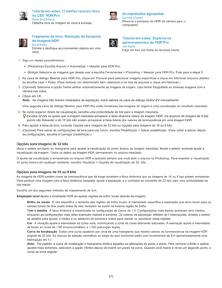 Tutorial em vídeo: O melhor recurso novo
no CS5: HDR Pro
Deke McClelland
Obtenha tons de imagem de vivos a surreais.
de exposições agrupadas
Conrad Chavez
Percorra o processo de HDR da câmera para o
computador.
Fragmento de livro: Remoção de fantasma
de imagens HDR
Scott Kelby
Elimine o desfoque ao movimentar objetos em uma
cena.
Tutorial em vídeo: Explorar os
aprimoramentos do HDR Pro
Jan Kabili
Faça um tour por todos os recursos novos.
1. Siga um destes procedimentos:
(Photoshop) Escolha Arquivo > Automatizar > Mesclar para HDR Pro.
(Bridge) Selecione as imagens que deseja usar e escolha Ferramentas > Photoshop > Mesclar para HDR Pro. Pule para a etapa 5.
2. Na caixa de diálogo Mesclar para HDR Pro, clique em Procurar para selecionar imagens específicas e clique em Adicionar arquivos abertos
ou escolha Usar > Pasta. (Para remover um determinado item, selecione-o na lista de arquivos e clique em Remover.)
3. (Opcional) Selecione a opção Tentar alinhar automaticamente as imagens de origem, caso tenha fotografado as diversas imagens com a
câmera nas mãos.
4. Clique em OK.
Nota: Se imagens não tiverem metadados de exposição, insira valores na caixa de diálogo Definir EV manualmente.
Uma segunda caixa de diálogo Mesclar para HDR Pro exibe miniaturas das imagens de origem e uma visualização do resultado mesclado.
5. No canto superior direito da visualização, escolha uma profundidade de bits para a imagem mesclada.
Escolha 32 bits se quiser que a imagem mesclada armazene a faixa dinâmica inteira da imagem HDR. Os arquivos de imagem de 8 bits
(ponto não flutuante) e de 16 bits não podem armazenar a faixa inteira dos valores de luminescência em uma imagem HDR.
6. Para ajustar a faixa de tons, consulte Opções para imagens de 32 bits ou Opções para imagens de 16 ou 8 bits.
7. (Opcional) Para salvar as configurações de tons para uso futuro, escolha Predefinição > Salvar predefinição. (Para voltar a aplicar depois
as configurações, escolha a Carregar predefinição.)
Opções para imagens de 32 bits
Mova o seletor em baixo do histograma para ajustar a visualização do ponto branco da imagem mesclada. Mover o seletor somente ajusta a
visualização da imagem. Todos os dados da imagem HDR permanecem no arquivo mesclado.
O ajuste da visualização é armazenado no arquivo HDR e aplicado sempre que você abrir o arquivo no Photoshop. Para reajustar a visualização
do ponto branco em qualquer momento, escolha Visualizar > Opções de visualização de 32- bits.
Opções para imagens de 16 ou 8 bits
As imagens de HDR contêm níveis de luminescência que de longe excedem a faixa dinâmica que as imagens de 16 ou 8 bpc podem armazenar.
Para produzir uma imagem com a faixa dinâmica desejada, ajuste a exposição e o contraste ao converter de 32 bpc para uma profundidade de
bits menor.
Escolha um dos seguintes métodos de mapeamento de tom:
Adaptação local Ajusta a tonalidade HDR ao ajustar regiões de brilho locais através da imagem.
Brilho da aresta O raio especifica o tamanho das regiões de brilho locais. A intensidade especifica a separação que deve haver para os
valores tonais de dois pixels antes de eles deixarem de existir na mesma região de brilho.
Tom e detalhe A faixa dinâmica é maximizada na configuração de Gama de 1.0. Configurações mais baixas acentuam tons médios,
enquanto as configurações mais altas acentuam realces e sombras. Os valores de exposição refletem as f-interrupções. Arraste o seletor
de detalhe para ajustar a nitidez e os seletores de sombra e realce para clarear ou escurecer estas regiões.
Cor A vibração ajusta a intensidade de cores sutis, minimizando o corte de cores altamente saturadas. A saturação ajusta a intensidade
de todas as cores de -100 (monocromático) a +100 (saturação dupla).
Curva de tonalização Exibe uma curva ajustável por cima de uma histograma que mostra valores de luminescência na imagem HDR
original de 32 bits. As marcas de seleção vermelhas ao longo do eixo horizontal estão com incrementos de EV (aproximadamente uma
interrupção em F).
Nota: Por padrão, a curva de tonalização e histograma limita e equaliza as alterações de ponto a ponto. Para remover o limite e aplicar
ajustes mais extremos, selecione a opção Vértice depois de inserir um ponto na curva. Quando você insere e move um segundo ponto, a
curva se torna angular.
372
 