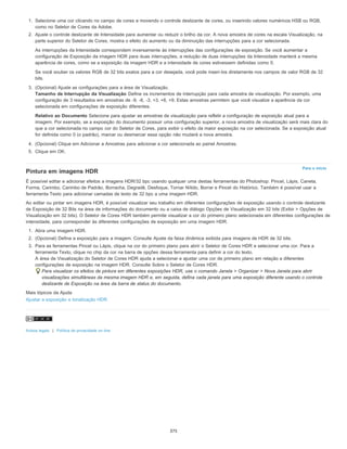 Para o início
1. Selecione uma cor clicando no campo de cores e movendo o controle deslizante de cores, ou inserindo valores numéricos HSB ou RGB,
como no Seletor de Cores da Adobe.
2. Ajuste o controle deslizante de Intensidade para aumentar ou reduzir o brilho da cor. A nova amostra de cores na escala Visualização, na
parte superior do Seletor de Cores, mostra o efeito do aumento ou da diminuição das interrupções para a cor selecionada.
As interrupções da Intensidade correspondem inversamente às interrupções das configurações de exposição. Se você aumentar a
configuração de Exposição da imagem HDR para duas interrupções, a redução de duas interrupções da Intensidade manterá a mesma
aparência de cores, como se a exposição da imagem HDR e a intensidade de cores estivessem definidas como 0.
Se você souber os valores RGB de 32 bits exatos para a cor desejada, você pode inseri-los diretamente nos campos de valor RGB de 32
bits.
3. (Opcional) Ajuste as configurações para a área de Visualização.
Tamanho de Interrupção da Visualização Define os incrementos de interrupção para cada amostra de visualização. Por exemplo, uma
configuração de 3 resultados em amostras de -9, -6, -3, +3, +6, +9. Estas amostras permitem que você visualize a aparência da cor
selecionada em configurações de exposição diferentes.
Relativo ao Documento Selecione para ajustar as amostras de visualização para refletir a configuração de exposição atual para a
imagem. Por exemplo, se a exposição do documento possuir uma configuração superior, a nova amostra de visualização será mais clara do
que a cor selecionada no campo cor do Seletor de Cores, para exibir o efeito da maior exposição na cor selecionada. Se a exposição atual
for definida como 0 (o padrão), marcar ou desmarcar essa opção não mudará a nova amostra.
4. (Opcional) Clique em Adicionar a Amostras para adicionar a cor selecionada ao painel Amostras.
5. Clique em OK.
Pintura em imagens HDR
É possível editar e adicionar efeitos a imagens HDR/32 bpc usando qualquer uma destas ferramentas do Photoshop: Pincel, Lápis, Caneta,
Forma, Carimbo, Carimbo de Padrão, Borracha, Degradê, Desfoque, Tornar Nítido, Borrar e Pincel do Histórico. Também é possível usar a
ferramenta Texto para adicionar camadas de texto de 32 bpc a uma imagem HDR.
Ao editar ou pintar em imagens HDR, é possível visualizar seu trabalho em diferentes configurações de exposição usando o controle deslizante
de Exposição de 32 Bits na área de informações do documento ou a caixa de diálogo Opções de Visualização em 32 bits (Exibir > Opções de
Visualização em 32 bits). O Seletor de Cores HDR também permite visualizar a cor do primeiro plano selecionada em diferentes configurações de
intensidade, para corresponder às diferentes configurações de exposição em uma imagem HDR.
1. Abra uma imagem HDR.
2. (Opcional) Defina a exposição para a imagem. Consulte Ajuste da faixa dinâmica exibida para imagens de HDR de 32 bits.
3. Para as ferramentas Pincel ou Lápis, clique na cor do primeiro plano para abrir o Seletor de Cores HDR e selecionar uma cor. Para a
ferramenta Texto, clique no chip da cor na barra de opções dessa ferramenta para definir a cor do texto.
A área de Visualização do Seletor de Cores HDR ajuda a selecionar e ajustar uma cor de primeiro plano em relação a diferentes
configurações de exposição na imagem HDR. Consulte Sobre o Seletor de Cores HDR.
Para visualizar os efeitos de pintura em diferentes exposições HDR, use o comando Janela > Organizar > Nova Janela para abrir
visualizações simultâneas da mesma imagem HDR e, em seguida, defina cada janela para uma exposição diferente usando o controle
deslizante de Exposição na área da barra de status do documento.
Mais tópicos da Ajuda
Ajustar a exposição e tonalização HDR
Avisos legais | Política de privacidade on-line
375
 
