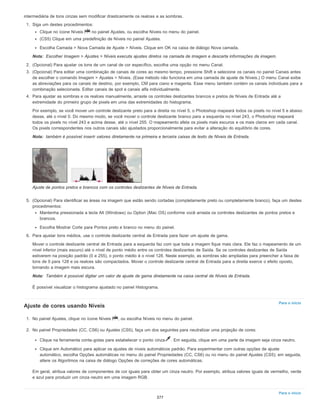 Nota:
Nota:
Nota:
Para o início
Para o início
intermediária de tons cinzas sem modificar drasticamente os realces e as sombras.
1. Siga um destes procedimentos:
Clique no ícone Níveis no painel Ajustes, ou escolha Níveis no menu do painel.
(CS5) Clique em uma predefinição de Níveis no painel Ajustes.
Escolha Camada > Nova Camada de Ajuste > Níveis. Clique em OK na caixa de diálogo Nova camada.
Escolher Imagem > Ajustes > Níveis executa ajustes diretos na camada de imagem e descarta informações da imagem.
2. (Opcional) Para ajustar os tons de um canal de cor específico, escolha uma opção no menu Canal.
3. (Opcional) Para editar uma combinação de canais de cores ao mesmo tempo, pressione Shift e selecione os canais no painel Canais antes
de escolher o comando Imagem > Ajustes > Níveis. (Esse método não funciona em uma camada de ajuste de Níveis.) O menu Canal exibe
as abreviações para os canais de destino, por exemplo, CM para ciano e magenta. Esse menu também contém os canais individuais para a
combinação selecionada. Editar canais de spot e canais alfa individualmente.
4. Para ajustar as sombras e os realces manualmente, arraste os controles deslizantes brancos e pretos de Níveis de Entrada até a
extremidade do primeiro grupo de pixels em uma das extremidades do histograma.
Por exemplo, se você mover um controle deslizante preto para a direita no nível 5, o Photoshop mapeará todos os pixels no nível 5 e abaixo
desse, até o nível 0. Do mesmo modo, se você mover o controle deslizante branco para a esquerda no nível 243, o Photoshop mapeará
todos os pixels no nível 243 e acima desse, até o nível 255. O mapeamento afeta os pixels mais escuros e os mais claros em cada canal.
Os pixels correspondentes nos outros canais são ajustados proporcionalmente para evitar a alteração do equilíbrio de cores.
também é possível inserir valores diretamente na primeira e terceira caixas de texto de Níveis de Entrada.
Ajuste de pontos pretos e brancos com os controles deslizantes de Níveis de Entrada.
5. (Opcional) Para identificar as áreas na imagem que estão sendo cortadas (completamente preto ou completamente branco), faça um destes
procedimentos:
Mantenha pressionada a tecla Alt (Windows) ou Option (Mac OS) conforme você arrasta os controles deslizantes de pontos pretos e
brancos.
Escolha Mostrar Corte para Pontos preto e branco no menu do painel.
6. Para ajustar tons médios, use o controle deslizante central de Entrada para fazer um ajuste de gama.
Mover o controle deslizante central de Entrada para a esquerda faz com que toda a imagem fique mais clara. Ele faz o mapeamento de um
nível inferior (mais escuro) até o nível de ponto médio entre os controles deslizantes de Saída. Se os controles deslizantes de Saída
estiverem na posição padrão (0 e 255), o ponto médio é o nível 128. Neste exemplo, as sombras são ampliadas para preencher a faixa de
tons de 0 para 128 e os realces são compactados. Mover o controle deslizante central de Entrada para a direita exerce o efeito oposto,
tornando a imagem mais escura.
Também é possível digitar um valor de ajuste de gama diretamente na caixa central de Níveis de Entrada.
É possível visualizar o histograma ajustado no painel Histograma.
Ajuste de cores usando Níveis
1. No painel Ajustes, clique no ícone Níveis , ou escolha Níveis no menu do painel.
2. No painel Propriedades (CC, CS6) ou Ajustes (CS5), faça um dos seguintes para neutralizar uma projeção de cores:
Clique na ferramenta conta-gotas para estabelecer o ponto cinza . Em seguida, clique em uma parte da imagem seja cinza neutro.
Clique em Automático para aplicar os ajustes de níveis automáticos padrão. Para experimentar com outras opções de ajuste
automático, escolha Opções automáticas no menu do painel Propriedades (CC, CS6) ou no menu do painel Ajustes (CS5); em seguida,
altere os Algoritmos na caixa de diálogo Opções de correções de cores automáticas.
Em geral, atribua valores de componentes de cor iguais para obter um cinza neutro. Por exemplo, atribua valores iguais de vermelho, verde
e azul para produzir um cinza neutro em uma imagem RGB.
377
 