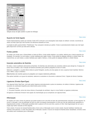 Para o início
Para o início
Para o início
Para o início
Para o início
Seleção de tipo de dígito (exibido no painel do InDesign)
Suporte de fonte legada
Fontes tradicionalmente usadas (por exemplo, fontes AXT) continuam a ser empregadas nesta edição do software. Contudo, recomenda-se
utilizar as fontes OpenType mais recentes nos elementos baseados em texto.
A proteção de glifo ausente (Editar> Preferências> Tipo avançado) é ativada por padrão. O texto é automaticamente tratado caso não hajam
glifos disponíveis na fonte que está sendo utilizada.
Fontes padrão
Ao instalar uma versão para o Oriente Médio ou Norte da África, a fonte padrão digitada é, por padrão, definida para o idioma específico da
instalação. Por exemplo, se você instalou a versão habilitada para inglês e árabe, a fonte padrão de digitação definida é a Adobe Arabic. Da
mesma forma, se você instalou a versão habilitada para inglês e hebraico, a fonte padrão de digitação definida é a Adobe Hebrew.
Inserção automática de Kashida
No árabe, o texto é justificado adicionando-se Kashidas. Os Kashidas são adicionados aos caracteres arábicos para alongá-los. O espaço em
branco não se modifica. Use a inserção de Kashida automática para justificar parágrafos do texto em árabe.
Selecione o parágrafo e, na parte inferior direita do painel Parágrafo, escolha uma das opções do menu suspenso Inserir kashidas: Nenhum,
Curto, Médio, Longo ou Estilístico.
Nota:Kashidas são inseridos apenas em parágrafos com margens totalmente justificadas.
Para aplicar kashidas a um grupo de caracteres, selecione os caracteres no documento e selecione Fonte > Opções de idioma> Kashidas.
Ligaduras (Fontes OpenType)
Com algumas fontes OpenType, você pode aplicar ligaduras automaticamente a pares de caracteres, em arábico e hebraico. Ligaduras são
caracteres de substituição tipográfica para determinados pares de letras.
1. Selecione o texto.
2. No painel Caractere, acima dos menus Idioma e Suavização de serrilhado, clique no ícone Padrão ou Ligaduras condicionais.
As ligaduras condicionais fornecem mais opções de ornamentação que as compatíveis com algumas fontes.
Hifenização
As orações com maior número de palavras que podem ajustar-se em uma linha do texto são automaticamente colocadas na linha seguinte. Ao
ocorrer a colocação, o tipo de justificação de texto às vezes cria espaços desnecessários na linha que não são esteticamente agradáveis ou
linguisticamente corretos. A hifenização possibilita dividir a palavra no fim de uma linha, usando um hífen. Esta fragmentação faz com que a
oração seja melhor colocada na linha seguinte.
Texto variado: O recurso de inserção Kashida afeta a forma como a hifenização ocorre no texto variado. Quando habilitado, Kashidas são
inseridos onde aplicável, e o texto não-arábico não é hifenizado. Quando o recurso de inserção de Kashida estiver desabilitado, somente o texto
não-arábico será considerado para a hifenização.
37
 