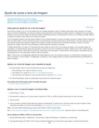 Ajuste de cores e tons da imagem
Para o início
Nota:
Para o início
Para o início
Nota:
Visão geral de ajuste de cor e tom da imagem
Ajuste de cor e tom da imagem com camadas de ajuste
Ajuste de cor e tom da imagem no Camera Raw
Visão geral de ajuste de cor e tom da imagem
Duas formas de ajuste o tom e a cor da imagem são usar camadas de ajuste ou editar no Adobe Camera Raw. Ambos oferecem uma ampla
gama de controle e flexibilidade, sem alterar ou danificar permanentemente as informações da imagem original. A integridade das suas imagens
originais é preservada. Essa edição não destrutiva oferece a flexibilidade de fazer novas alterações, reiniciar com um enfoque de edição diferente
ou desfazer os ajustes mesmo depois de ter salvado as edições.
Com as camadas de ajuste, você pode aplicar edições em uma camada separada no arquivo de imagem, deixando a imagem original (camada de
plano de fundo) intacta. O modo mais fácil de acessar as ferramentas da camada de ajuste está no painel Ajustes. Você pode adicionar mais de
uma camada de ajuste para edição de imagens mais complexa. Também é possível usar uma máscara para aplicar o ajuste a uma parte
específica da imagem. Para obter mais informações, consulte Aplicando máscaras em camadas.
O Adobe Camera Raw é um plug-in do Photoshop para fazer ajustes de cores e tons. Em sua janela de edição, há uma grande imagem de
visualização, e as ferramentas de ajuste são dispostas na ordem em que você normalmente as utilizaria. Apesar do seu nome, Adobe Camera
Raw pode editar JPEGs e TIFFs além de arquivos do Camera Raw. Se quiser aplicar o mesmo ajuste a várias imagens, você poderá salvar as
configurações como uma predefinição e aplicar conforme necessário.
A menos que uma configuração específica não esteja disponível como uma camada de ajuste ou no Camera Raw, recomenda-se não
usar os comandos no menu Imagem > Configurações. Os ajustes no menu Imagem alteram ou excluem permanentemente as informações de
pixels na imagem.
Ajustar cor e tom da imagem com camadas de ajuste
1. No painel Ajustes, clique no ícone da ferramenta do ajuste que deseja fazer:
Para tonalidade e cor, clique em Níveis ou Curvas.
Para ajustar a cor, clique em Equilíbrio de cores ou Matiz/saturação.
Para converter uma imagem em cores em preto e branco, clique em Preto e branco.
2. No Painel Propriedades, ajuste as configurações da ferramenta de camada de ajuste.
Para obter mais informações sobre camadas de ajuste
Camadas de ajuste e de preenchimento
Ajustar a cor e o tom da imagem no Camera Raw
1. Escolha Arquivo > Abrir.
2. Na janela Abrir, selecione um ou vários arquivos camera raw, TIFFs ou JPEGs e escolha Camera Raw no menu Formatar.
3. Clique em Abrir.
4. Use os controles do Adobe Camera Raw para ajustar as configurações. É possível usar o Pincel de ajuste para aplicar edições a áreas
específicas da imagem. Para obter mais informações, Fazer ajustes de cores e tons no Camera Raw.
Você pode definir preferências para sempre abrir JPEGs e TIFFs no Camera Raw.
Dica: Por que você deve configurar o Photoshop para abrir seus JPGs no Adobe Camera RAW - tutorial de vídeo por Terry White (8:07)
Ativar edição de JPEGs e TIFFs no Camera Raw
1. Escolha (Windows) Editar > Preferências > Camera Raw ou (Mac OS) Photoshop > Preferências > Camera Raw.
2. Na seção Manipulação de JPEG e TIFF da caixa de diálogo Preferências do Camera Raw, siga qualquer um destes procedimentos:
380
 