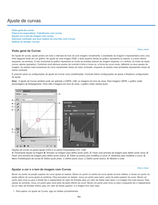 Ajuste de curvas
Para o início
Nota:
Para o início
Visão geral de curvas
Palavra do especialista: Trabalhando com curvas
Ajustar cor e tom da imagem com curvas
Adicionar contraste aos tons médios de uma foto com Curvas
Atalhos do teclado: Curvas
Visão geral de Curvas
No Ajuste de curvas, ajuste pontos em todo o intervalo de tons de uma imagem. Inicialmente, a tonalidade da imagem é representada como uma
linha diagonal direta em um gráfico. No ajuste de uma imagem RGB, a área superior direita do gráfico representa os realces, e a área inferior
esquerda, as sombras. O eixo horizontal do gráfico representa os níveis de entrada (valores de imagem originais), e o vertical, os níveis de saída
(novos valores ajustados). Conforme você adiciona pontos de controle à linha e move-os, a forma da curva muda, refletindo os seus ajustes de
imagem. As seções mais excessivas da curva representam áreas de maior contraste, enquanto as seções mais achatadas representam áreas de
menor contraste.
É possível salvar as configurações de ajuste de Curvas como predefinições. Consulte Salvar configurações de ajuste e Reaplicar configurações
de ajuste.
O ajuste de Curvas também pode ser aplicado a CMYK, LAB, ou Imagens em tons de cinza. Para imagens CMYK, o gráfico exibe
porcentagens de tinta/pigmento. Para LAB e Imagens em tons de cinza, o gráfico exibe valores leves.
Opções de curvas no painel Ajuste (CS5) e no painel Propriedades (CC, CS6)
A. Ferramenta Ajuste na imagem B. Amostra na imagem para definir ponto preto. C. Fazer uma amostra da imagem para definir ponto cinza. D.
Fazer uma amostra da imagem para definir ponto branco. E. Editar os pontos para modificar a curva. F. Desenhar para modificar a curva. G.
Menu Predefinições de curvas H. Definir ponto preto. I. Definir ponto cinza. J. Definir ponto branco. K. Mostrar o corte.
Ajustar a cor e o tom da imagem com Curvas
Mover um ponto na porção superior da curva ajusta os realces. Mover um ponto no centro da curva ajusta os tons médios, e mover um ponto na
seção inferior da curva ajusta as sombras. Para escurecer os realces, mova um ponto para baixo, perto da parte superior da curva. Mover um
ponto para cima ou para a direita faz o mapeamento do valor de Entrada para um valor de Saída mais baixo, e a imagem fica mais escura. Para
clarear as sombras, mova um ponto para cima perto da parte inferior da curva. Mover um ponto para cima ou para a esquerda faz o mapeamento
de um valor de Entrada inferior para um valor de Saída superior, e a imagem fica mais clara.
1. Para aplicar um ajuste de Curvas, siga um destes procedimentos:
382
 