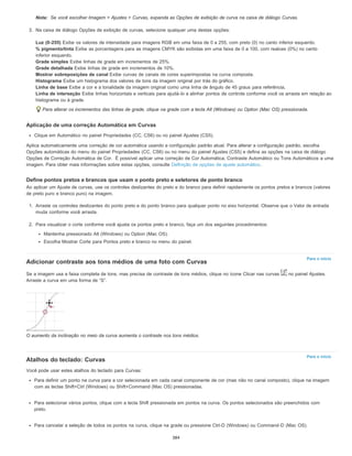 Nota:
Para o início
Para o início
Se você escolher Imagem > Ajustes > Curvas, expanda as Opções de exibição de curva na caixa de diálogo Curvas.
3. Na caixa de diálogo Opções de exibição de curvas, selecione qualquer uma destas opções:
Luz (0-255) Exibe os valores de intensidade para imagens RGB em uma faixa de 0 a 255, com preto (0) no canto inferior esquerdo.
% pigmento/tinta Exibe as porcentagens para as imagens CMYK são exibidas em uma faixa de 0 a 100, com realces (0%) no canto
inferior esquerdo.
Grade simples Exibe linhas de grade em incrementos de 25%.
Grade detalhada Exibe linhas de grade em incrementos de 10%.
Mostrar sobreposições de canal Exibe curvas de canais de cores superimpostas na curva composta.
Histograma Exibe um histograma dos valores de tons da imagem original por trás do gráfico.
Linha de base Exibe a cor e a tonalidade da imagem original como uma linha de ângulo de 45 graus para referência,
Linha de interseção Exibe linhas horizontais e verticais para ajudá-lo a alinhar pontos de controle conforme você os arrasta em relação ao
histograma ou à grade.
Para alterar os incrementos das linhas de grade, clique na grade com a tecla Alt (Windows) ou Option (Mac OS) pressionada.
Aplicação de uma correção Automática em Curvas
Clique em Automático no painel Propriedades (CC, CS6) ou no painel Ajustes (CS5).
Aplica automaticamente uma correção de cor automática usando a configuração padrão atual. Para alterar a configuração padrão, escolha
Opções automáticas do menu do painel Propriedades (CC, CS6) ou no menu do painel Ajustes (CS5) e defina as opções na caixa de diálogo
Opções de Correção Automática de Cor. É possível aplicar uma correção de Cor Automática, Contraste Automático ou Tons Automáticos a uma
imagem. Para obter mais informações sobre estas opções, consulte Definição de opções de ajuste automático.
Define pontos pretos e brancos que usam o ponto preto e seletores de ponto branco
Ao aplicar um Ajuste de curvas, use os controles deslizantes do preto e do branco para definir rapidamente os pontos pretos e brancos (valores
de preto puro e branco puro) na imagem.
1. Arraste os controles deslizantes do ponto preto e do ponto branco para qualquer ponto no eixo horizontal. Observe que o Valor de entrada
muda conforme você arrasta.
2. Para visualizar o corte conforme você ajusta os pontos preto e branco, faça um dos seguintes procedimentos:
Mantenha pressionado Alt (Windows) ou Option (Mac OS).
Escolha Mostrar Corte para Pontos preto e branco no menu do painel.
Adicionar contraste aos tons médios de uma foto com Curvas
Se a imagem usa a faixa completa de tons, mas precisa de contraste de tons médios, clique no ícone Clicar nas curvas no painel Ajustes.
Arraste a curva em uma forma de “S”.
O aumento da inclinação no meio da curva aumenta o contraste nos tons médios.
Atalhos do teclado: Curvas
Você pode usar estes atalhos do teclado para Curvas:
Para definir um ponto na curva para a cor selecionada em cada canal componente de cor (mas não no canal composto), clique na imagem
com as teclas Shift+Ctrl (Windows) ou Shift+Command (Mac OS) pressionadas.
Para selecionar vários pontos, clique com a tecla Shift pressionada em pontos na curva. Os pontos selecionados são preenchidos com
preto.
Para cancelar a seleção de todos os pontos na curva, clique na grade ou pressione Ctrl-D (Windows) ou Command-D (Mac OS).
384
 