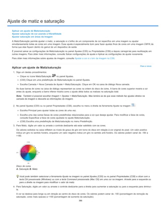 Ajuste de matiz e saturação
Para o início
Nota:
Aplicar um ajuste de Matiz/saturação
Ajustar saturação de cor usando a Vibratilidade
Ajustar saturação em áreas da imagem
A Matiz/Saturação permite ajustar o matiz, a saturação e o brilho de um componente de cor específico em uma imagem ou ajustar
simultaneamente todas as cores em uma imagem. Esse ajuste é especialmente bom para fazer ajustes finos de cores em uma imagem CMYK de
forma que elas fiquem dentro do gamut de um dispositivo de saída.
É possível salvar as configurações de Matiz/saturação no painel Ajustes (CS5) ou Propriedades (CS6) e depois carregá-las para reutilização em
outras imagens. Para obter mais informações, consulte Salvar configurações de ajuste e Aplicar as configurações de ajuste novamente.
Para obter mais informações sobre ajustes de imagem, consulte Ajustar a cor e o tom da imagem no CS6.
Aplicar um ajuste de Matiz/saturação
1. Siga um destes procedimentos:
Clique no ícone Matiz/Saturação no painel Ajustes.
(CS5) Clique em uma predefinição de Matiz/saturação no painel Ajustes.
Escolha Camada > Nova Camada de Ajuste > Matiz/Saturação. Clique em OK na caixa de diálogo Nova camada.
As duas barras de cores na caixa de diálogo representam as cores na ordem do disco de cores. A barra de cores superior mostra a cor
antes do ajuste, enquanto a barra inferior mostra como o ajuste afeta todos os matizes na saturação total.
Também é possível escolher Imagem > Ajustes > Matiz/Saturação. Mas lembre-se de que esse método faz ajustes diretos na
camada da imagem e descarta as informações da imagem.
2. No painel Ajustes (CS5) ou no painel Propriedades (CS6), escolha no menu à direita da ferramenta Ajuste na imagem :
Escolha Principal para ajustar todas as cores de uma vez.
Escolha uma das outras faixas de cores predefinidas relacionadas para a cor que deseja ajustar. Para modificar a faixa de cores,
consulte Especificar a faixa de cores ajustada no ajuste Matiz/saturação.
(CS6) Escolha uma predefinição de Matiz/saturação no menu Predefinição.
3. Para Matiz, digite um valor ou arraste o controle deslizante até estar satisfeito com as cores.
Os valores exibidos na caixa refletem os níveis de graus de giro em torno do disco em relação à cor original do pixel. Um valor positivo
indica um giro no sentido horário, enquanto um valor negativo indica um giro no sentido anti-horário. Os valores podem variar de -180 a
+180.
Disco de cores
A. Saturação B. Matiz
Você pode também selecionar a ferramenta Ajuste na imagem no painel Ajustes (CS5) ou no painel Propriedades (CS6) e clicar com a
tecla Ctrl pressionada (Windows) ou com a tecla Command pressionada (Mac OS) em uma cor na imagem. Arraste para a esquerda ou
para a direita na imagem para modificar o valor da matiz.
4. Para Saturação, digite um valor ou arraste o controle deslizante para a direita para aumentar a saturação ou para a esquerda para diminuí-
la.
A cor se desloca para longe ou em direção ao centro do disco de cores. Os valores podem variar de -100 (porcentagem de remoção da
saturação, cores mais opacas) a +100 (porcentagem de aumento da saturação).
386
 