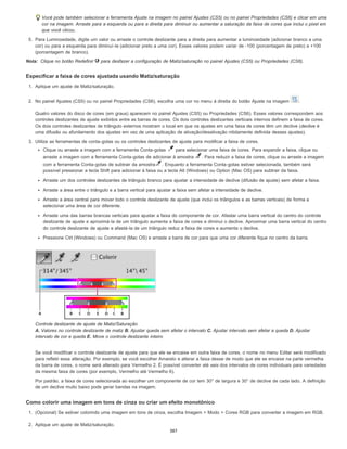 Nota:
Você pode também selecionar a ferramenta Ajuste na imagem no painel Ajustes (CS5) ou no painel Propriedades (CS6) e clicar em uma
cor na imagem. Arraste para a esquerda ou para a direita para diminuir ou aumentar a saturação da faixa de cores que inclui o pixel em
que você clicou.
5. Para Luminosidade, digite um valor ou arraste o controle deslizante para a direita para aumentar a luminosidade (adicionar branco a uma
cor) ou para a esquerda para diminuí-la (adicionar preto a uma cor). Esses valores podem variar de -100 (porcentagem de preto) a +100
(porcentagem de branco).
Clique no botão Redefinir para desfazer a configuração de Matiz/saturação no painel Ajustes (CS5) ou Propriedades (CS6).
Especificar a faixa de cores ajustada usando Matiz/saturação
1. Aplique um ajuste de Matiz/saturação.
2. No painel Ajustes (CS5) ou no painel Propriedades (CS6), escolha uma cor no menu à direita do botão Ajuste na imagem .
Quatro valores do disco de cores (em graus) aparecem no painel Ajustes (CS5) ou Propriedades (CS6). Esses valores correspondem aos
controles deslizantes de ajuste exibidos entre as barras de cores. Os dois controles deslizantes verticais internos definem a faixa de cores.
Os dois controles deslizantes de triângulo externos mostram o local em que os ajustes em uma faixa de cores têm um declive (declive é
uma difusão ou afunilamento dos ajustes em vez de uma aplicação de ativação/desativação nitidamente definida desses ajustes).
3. Utilize as ferramentas de conta-gotas ou os controles deslizantes de ajuste para modificar a faixa de cores.
Clique ou arraste a imagem com a ferramenta Conta-gotas para selecionar uma faixa de cores. Para expandir a faixa, clique ou
arraste a imagem com a ferramenta Conta-gotas de adicionar à amostra . Para reduzir a faixa de cores, clique ou arraste a imagem
com a ferramenta Conta-gotas de subtrair da amostra . Enquanto a ferramenta Conta-gotas estiver selecionada, também será
possível pressionar a tecla Shift para adicionar à faixa ou a tecla Alt (Windows) ou Option (Mac OS) para subtrair da faixa.
Arraste um dos controles deslizantes de triângulo branco para ajustar a intensidade de declive (difusão de ajuste) sem afetar a faixa.
Arraste a área entre o triângulo e a barra vertical para ajustar a faixa sem afetar a intensidade de declive.
Arraste a área central para mover todo o controle deslizante de ajuste (que inclui os triângulos e as barras verticais) de forma a
selecionar uma área de cor diferente.
Arraste uma das barras brancas verticais para ajustar a faixa do componente de cor. Afastar uma barra vertical do centro do controle
deslizante de ajuste e aproximá-la de um triângulo aumenta a faixa de cores e diminui o declive. Aproximar uma barra vertical do centro
do controle deslizante de ajuste e afastá-la de um triângulo reduz a faixa de cores e aumenta o declive.
Pressione Ctrl (Windows) ou Command (Mac OS) e arraste a barra de cor para que uma cor diferente fique no centro da barra.
Controle deslizante de ajuste de Matiz/Saturação
A. Valores no controle deslizante de matiz B. Ajustar queda sem afetar o intervalo C. Ajustar intervalo sem afetar a queda D. Ajustar
intervalo de cor e queda E. Move o controle deslizante inteiro
Se você modificar o controle deslizante de ajuste para que ele se encaixe em outra faixa de cores, o nome no menu Editar será modificado
para refletir essa alteração. Por exemplo, se você escolher Amarelo e alterar a faixa desse de modo que ele se encaixe na parte vermelha
da barra de cores, o nome será alterado para Vermelho 2. É possível converter até seis dos intervalos de cores individuais para variedades
da mesma faixa de cores (por exemplo, Vermelho até Vermelho 6).
Por padrão, a faixa de cores selecionada ao escolher um componente de cor tem 30° de largura e 30° de declive de cada lado. A definição
de um declive muito baixo pode gerar bandas na imagem.
Como colorir uma imagem em tons de cinza ou criar um efeito monotônico
1. (Opcional) Se estiver colorindo uma imagem em tons de cinza, escolha Imagem > Modo > Cores RGB para converter a imagem em RGB.
2. Aplique um ajuste de Matiz/saturação.
387
 