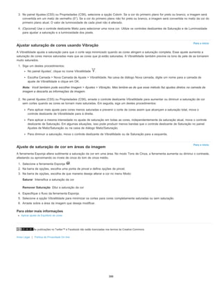 As publicações no Twitter™ e Facebook não estão licenciadas nos termos da Creative Commons.
Aviso Legal | Política de Privacidade On-line
Para o início
Nota:
Para o início
Saturar
Remover Saturação
3. No painel Ajustes (CS5) ou Propriedades (CS6), selecione a opção Colorir. Se a cor do primeiro plano for preto ou branco, a imagem será
convertida em um matiz de vermelho (0°). Se a cor do primeiro plano não for preto ou branco, a imagem será convertida no matiz da cor do
primeiro plano atual. O valor de luminosidade de cada pixel não é alterado.
4. (Opcional) Use o controle deslizante Matiz para selecionar uma nova cor. Utilize os controles deslizantes de Saturação e de Luminosidade
para ajustar a saturação e a luminosidade dos pixels.
Ajustar saturação de cores usando Vibração
A Vibratilidade ajusta a saturação para que o corte seja minimizado quando as cores atingem a saturação completa. Esse ajuste aumenta a
saturação de cores menos saturadas mais que as cores que já estão saturadas. A Vibratilidade também previne os tons de pele de se tornarem
muito saturados.
1. Siga um destes procedimentos:
No painel Ajustes', clique no ícone Vibratilidade .
Escolha Camada > Nova Camada de Ajuste > Vibratilidade. Na caixa de diálogo Nova camada, digite um nome para a camada de
ajuste de Vibratilidade e clique em OK.
Você também pode escolher Imagem > Ajustes > Vibração. Mas lembre-se de que esse método faz ajustes diretos na camada da
imagem e descarta as informações da imagem.
2. No painel Ajustes (CS5) ou Propriedades (CS6), arraste o controle deslizante Vibratilidade para aumentar ou diminuir a saturação de cor
sem cortes quando as cores se tornam mais saturadas. Em seguida, siga um destes procedimentos:
Para aplicar mais ajuste para cores menos saturadas e prevenir o corte de cores assim que alcançam a saturação total, mova o
controle deslizante de Vibratilidade para à direita.
Para aplicar a mesma intensidade no ajuste de saturação em todas as cores, independentemente da saturação atual, mova o controle
deslizante de Saturação. Em algumas situações, isso pode produzir menos bandas que o controle deslizante de Saturação no painel
Ajustes de Matiz/Saturação ou na caixa de diálogo Matiz/Saturação.
Para diminuir a saturação, mova o controle deslizante de Vibratilidade ou de Saturação para a esquerda.
Ajuste de saturação de cor em áreas da imagem
A ferramenta Esponja altera sutilmente a saturação da cor em uma área. No modo Tons de Cinza, a ferramenta aumenta ou diminui o contraste,
afastando ou aproximando os níveis de cinza do tom de cinza médio.
1. Selecione a ferramenta Esponja .
2. Na barra de opções, escolha uma ponta de pincel e defina opções de pincel.
3. Na barra de opções, escolha de que maneira deseja alterar a cor no menu Modo:
Intensifica a saturação da cor
Dilui a saturação da cor
4. Especifique o fluxo da ferramenta Esponja.
5. Selecione a opção Vibratilidade para minimizar os cortes para cores completamente saturadas ou sem saturação.
6. Arraste sobre a área da imagem que deseja modificar.
Para obter mais informações
Aplicar ajuste de Equilíbrio de cores
388
 