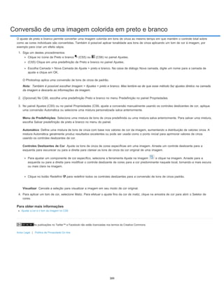Conversão de uma imagem colorida em preto e branco
As publicações no Twitter™ e Facebook não estão licenciadas nos termos da Creative Commons.
Aviso Legal | Política de Privacidade On-line
Nota:
Menu de Predefinições
Automático
Controles Deslizantes de Cor
Visualizar
O ajuste de preto e branco permite converter uma imagem colorida em tons de cinza ao mesmo tempo em que mantém o controle total sobre
como as cores individuais são convertidas. Também é possível aplicar tonalidade aos tons de cinza aplicando um tom de cor à imagem, por
exemplo para criar um efeito sépia.
1. Siga um destes procedimentos:
Clique no ícone de Preto e branco (CS5) ou (CS6) no painel Ajustes.
(CS5) Clique em uma predefinição de Preto e branco no painel Ajustes.
Escolha Camada > Nova Camada de Ajuste > preto e branco. Na caixa de diálogo Nova camada, digite um nome para a camada de
ajuste e clique em OK.
O Photoshop aplica uma conversão de tons de cinza de padrão.
Também é possível escolher Imagem > Ajustes > preto e branco. Mas lembre-se de que esse método faz ajustes diretos na camada
da imagem e descarta as informações da imagem.
2. (Opcional) No CS6, escolha uma predefinição Preto e branco no menu Predefinição no painel Propriedades.
3. No painel Ajustes (CS5) ou no painel Propriedades (CS6, ajuste a conversão manualmente usando os controles deslizantes de cor, aplique
uma conversão Automática ou selecione uma mistura personalizada salva anteriormente.
Selecione uma mistura de tons de cinza predefinida ou uma mistura salva anteriormente. Para salvar uma mistura,
escolha Salvar predefinição de preto e branco no menu do painel.
Define uma mistura de tons de cinza com base nos valores de cor da imagem, aumentando a distribuição de valores cinza. A
mistura Automática geralmente produz resultados excelentes ou pode ser usada como o ponto inicial para aprimorar valores de cinza
usando os controles deslizantes de cor.
Ajuste os tons de cinza de cores específicas em uma imagem. Arraste um controle deslizante para a
esquerda para escurecer ou para a direita para clarear os tons de cinza da cor original de uma imagem.
Para ajustar um componente de cor específico, selecione a ferramenta Ajuste na imagem e clique na imagem. Arraste para a
esquerda ou para a direita para modificar o controle deslizante de cores para a cor predominante naquele local, tornando-a mais escura
ou mais clara na imagem.
Clique no botão Redefinir para redefinir todos os controles deslizantes para a conversão de tons de cinza padrão.
Cancele a seleção para visualizar a imagem em seu modo de cor original.
4. Para aplicar um tom de cor, selecione Matiz. Para efetuar o ajuste fino da cor de matiz, clique na amostra de cor para abrir o Seletor de
cores.
Para obter mais informações
Ajustar a cor e o tom da imagem no CS6
389
 