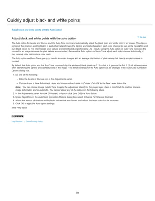Quickly adjust black and white points
To the top
Adjust black and white points with the Auto option
Adjust black and white points with the Auto option
The Auto option for Levels and Curves and the Auto Tone command automatically adjust the black point and white point in an image. This clips a
portion of the shadows and highlights in each channel and maps the lightest and darkest pixels in each color channel to pure white (level 255) and
pure black (level 0). The intermediate pixel values are redistributed proportionately. As a result, using the Auto option or Auto Tone increases the
contrast in an image because the pixel values are expanded. Because the Auto option and Auto Tone adjust each color channel individually, it
may remove color or introduce color casts.
The Auto option and Auto Tone give good results in certain images with an average distribution of pixel values that need a simple increase in
contrast.
By default, the Auto option and the Auto Tone command clip the white and black pixels by 0.1%—that is, it ignores the first 0.1% of either extreme
when identifying the lightest and darkest pixels in the image. The default settings for the Auto option can be changed in the Auto Color Correction
Options dialog box.
1. Do one of the following:
Click the Levels or Curves icon in the Adjustments panel.
Choose Layer > New Adjustment Layer and choose either Levels or Curves. Click OK in the New Layer dialog box.
Note: You can choose Image > Auto Tone to apply the adjustment directly to the image layer. Keep in mind that this method discards
image information and is automatic. You cannot adjust any of the options in the following steps.
2. In the Adjustments panel, Alt-click (Windows) or Option-click (Mac OS) the Auto button.
3. Under Algorithms in the Auto Color Correction Options dialog box, select Enhance Per Channel Contrast.
4. Adjust the amount of shadow and highlight values that are clipped, and adjust the target color for the midtones.
5. Click OK to apply the Auto option settings.
More Help topics
Legal Notices | Online Privacy Policy
394
 