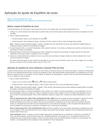 Aplicação do ajuste de Equilíbrio de cores
Para o início
Para o início
Aplicar o ajuste de Equilíbrio de cores
Alteração do equilíbrio de cores utilizando o comando Filtro de Fotos
Aplicar o ajuste de Equilíbrio de cores
O comando Equilíbrio de Cores altera a mistura geral de cores em uma imagem para uma correção generalizada de cor.
1. Verifique se o canal composto está selecionado no painel Canais. Esse comando apenas estará disponível durante a visualização do canal
composto.
2. Siga um destes procedimentos:
No painel Ajustes, clique no ícone Equilíbrio de cores .
Escolha Camada > Nova Camada de Ajuste > Equilíbrio de Cores. Clique em OK na caixa de diálogo Nova camada.
Nota: Também é possível escolher Imagem > Ajustes > Equilíbrio de cores. Mas lembre-se de que esse método faz ajustes diretos na
camada da imagem e descarta as informações da imagem.
3. No painel Ajustes (CS5) ou no painel Propriedades (CS6), selecione Sombras, Tons médios ou Realces para escolher uma faixa de tons na
qual deseja concentrar as alterações.
4. (Opcional) Selecione Preservar Luminosidade para evitar a alteração dos valores de luminosidade na imagem quando as cores forem
modificadas. Essa opção mantém o equilíbrio de tons na imagem.
5. Arraste um controle deslizante na direção de uma cor cujo valor será aumentado na imagem. Afaste um controle deslizante da cor cujo
valor será diminuído na imagem.
Os valores acima das barras de cores mostram as alterações de cor para os canais vermelho, verde e azul. (Para imagens Lab, os valores
são para os canais A e B.) Os valores podem variar de -100 a +100.
Alteração do equilíbrio de cores utilizando o comando Filtro de Fotos
O ajuste de Filtro de fotos imita a técnica de colocar um filtro colorido na frente da lente de uma câmera para ajustar o equilíbrio e a temperatura
de cores da luz refletida através da lente e a técnica de exposição do filme. Esse ajuste também permite escolher uma predefinição de cor para
aplicar um ajuste de matiz a uma imagem. Se quiser aplicar um ajuste de cor personalizado, o ajuste de Filtro de fotos permite especificar uma
cor com o Seletor de cores da Adobe.
1. Siga um destes procedimentos:
Clique no ícone de Filtro de foto (CS5) ou (CS6) no painel Ajustes.
Escolha Camada > Nova Camada de Ajuste > Filtro de Fotos. Clique em OK na caixa de diálogo Nova camada.
Nota: Também é possível escolher Imagem > Ajustes > Filtro de fotos. Mas lembre-se de que esse método faz ajustes diretos na camada
da imagem e descarta as informações da imagem.
2. No painel Ajustes (CS5) ou no painel Propriedades (CS6), escolha a cor do filtro e um filtro personalizado ou uma predefinição. Para um
filtro personalizado, selecione a opção Cor, clique no quadrado de cores e utilize o Seletor de Cores da Adobe para especificar uma cor
para um filtro de cores personalizado. Para um filtro predefinido, selecione a opção Filtro e escolha uma destas predefinições no menu
Filtro:
Filtro de Aquecimento (85 e LBA) e Filtro de Resfriamento (80 e LBB) Filtros de conversão de cores que ajustam o equilíbrio de branco
em uma imagem. Se uma imagem tiver sido fotografada com uma temperatura de cor mais baixa da luz (amarelada), o Filtro de
Resfriamento (80) tornará as cores da imagem mais azuis para compensar a temperatura de cor mais baixa da luz ambiente. De forma
oposta, se a fotografia tiver sido tirada com uma temperatura de cor mais alta da luz (azulada), o Filtro de Aquecimento (85) tornará as
cores da imagem mais quentes para compensar a temperatura de cor mais alta da luz ambiente.
Filtro de Aquecimento (81) e Filtro de Resfriamento (82) Use filtros de equilíbrio de luz para ajustes secundários na qualidade das cores
de uma imagem. O Filtro de Aquecimento (81) torna a imagem mais quente (mais amarela), enquanto o Filtro de Resfriamento (82) torna a
imagem mais fria (mais azul).
Cores Individuais Aplicam um ajuste de matiz à imagem dependendo da predefinição de cor escolhida. A escolha da cor depende de
como você está utilizando o ajuste de Filtro de fotos. Se a fotografia apresentar uma projeção de cor, será possível escolher uma cor
complementar para neutralizar essa projeção. Também é possível aplicar cores para aprimoramentos ou efeitos de cores especiais. Por
exemplo, a cor Subaquático simula a projeção do azul esverdeado em fotos subaquáticas.
395
 