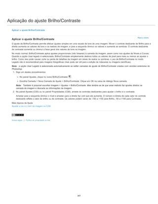 Aplicação do ajuste Brilho/Contraste
Para o início
Aplicar o ajuste Brilho/Contraste
Aplicar o ajuste Brilho/Contraste
O ajuste de Brilho/Contraste permite efetuar ajustes simples em uma escala de tons de uma imagem. Mover o controle deslizante de Brilho para a
direita aumenta os valores de tons e os realces da imagem, e para a esquerda diminui os valores e aumenta as sombras. O controle deslizante
de contraste aumenta ou diminui a faixa geral dos valores de tons na imagem.
No modo normal, Brilho/Contraste aplica ajustes proporcionais (não lineares) à camada da imagem, assim como nos ajustes de Níveis e Curvas.
Quando a opção Usar legado é selecionada, Brilho/Contraste simplesmente desloca todos os valores de pixel para mais ou menos ao ajustar o
brilho. Como isso pode causar corte ou perda de detalhes da imagem em áreas de realce ou sombras, o uso de Brilho/Contraste no modo
Legado não é recomendável para imagens fotográficas (mas pode ser útil para a edição de máscaras ou imagens científicas).
Nota: a opção Usar Legado é selecionada automaticamente ao editar camadas de ajuste de Brilho/Contraste criadas com versões anteriores do
Photoshop.
1. Siga um destes procedimentos:
No painel Ajustes, clique no ícone Brilho/Contraste .
Escolha Camada > Nova Camada de Ajuste > Brilho/Contraste. Clique em OK na caixa de diálogo Nova camada.
Nota: Também é possível escolher Imagem > Ajustes > Brilho/Contraste. Mas lembre-se de que esse método faz ajustes diretos na
camada da imagem e descarta as informações da imagem.
2. No painel Ajustes (CS5) ou no painel Propriedades (CS6), arraste os controles deslizantes para ajustar o brilho e o contraste.
Arrastar para a esquerda diminui o nível e arrastar para a direita faz com que ele aumente. O número à direita de cada valor do controle
deslizante reflete o valor de brilho ou de contraste. Os valores podem variar de -150 a +150 para Brilho, -50 a +100 para Contraste.
Mais tópicos da Ajuda
Ajustar a cor e o tom da imagem no CS6
Avisos legais | Política de privacidade on-line
397
 