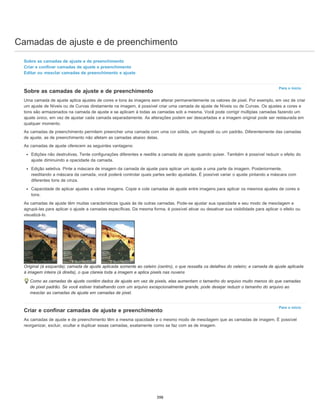 Camadas de ajuste e de preenchimento
Para o início
Para o início
Sobre as camadas de ajuste e de preenchimento
Criar e confinar camadas de ajuste e preenchimento
Editar ou mesclar camadas de preenchimento e ajuste
Sobre as camadas de ajuste e de preenchimento
Uma camada de ajuste aplica ajustes de cores e tons às imagens sem alterar permanentemente os valores de pixel. Por exemplo, em vez de criar
um ajuste de Níveis ou de Curvas diretamente na imagem, é possível criar uma camada de ajuste de Níveis ou de Curvas. Os ajustes a cores e
tons são armazenados na camada de ajuste e se aplicam à todas as camadas sob a mesma. Você pode corrigir múltiplas camadas fazendo um
ajuste único, em vez de ajustar cada camada separadamente. As alterações podem ser descartadas e a imagem original pode ser restaurada em
qualquer momento.
As camadas de preenchimento permitem preencher uma camada com uma cor sólida, um degradê ou um padrão. Diferentemente das camadas
de ajuste, as de preenchimento não afetam as camadas abaixo delas.
As camadas de ajuste oferecem as seguintes vantagens:
Edições não destrutivas. Tente configurações diferentes e reedite a camada de ajuste quando quiser. Também é possível reduzir o efeito do
ajuste diminuindo a opacidade da camada.
Edição seletiva. Pinte a máscara de imagem da camada de ajuste para aplicar um ajuste a uma parte da imagem. Posteriormente,
reeditando a máscara da camada, você poderá controlar quais partes serão ajustadas. É possível variar o ajuste pintando a máscara com
diferentes tons de cinza.
Capacidade de aplicar ajustes a várias imagens. Copie e cole camadas de ajuste entre imagens para aplicar os mesmos ajustes de cores e
tons.
As camadas de ajuste têm muitas características iguais às de outras camadas. Pode-se ajustar sua opacidade e seu modo de mesclagem e
agrupá-las para aplicar o ajuste a camadas específicas. Da mesma forma, é possível ativar ou desativar sua visibilidade para aplicar o efeito ou
visualizá-lo.
Original (à esquerda); camada de ajuste aplicada somente ao celeiro (centro), o que ressalta os detalhes do celeiro; e camada de ajuste aplicada
à imagem inteira (à direita), o que clareia toda a imagem e aplica pixels nas nuvens
Como as camadas de ajuste contêm dados de ajuste em vez de pixels, elas aumentam o tamanho do arquivo muito menos do que camadas
de pixel padrão. Se você estiver trabalhando com um arquivo excepcionalmente grande, pode desejar reduzir o tamanho do arquivo ao
mesclar as camadas de ajuste em camadas de pixel.
Criar e confinar camadas de ajuste e preenchimento
As camadas de ajuste e de preenchimento têm a mesma opacidade e o mesmo modo de mesclagem que as camadas de imagem. É possível
reorganizar, excluir, ocultar e duplicar essas camadas, exatamente como se faz com as de imagem.
398
 