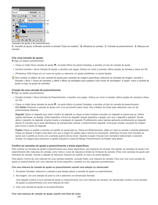 Camadas de ajuste e de preenchimento
A. Camada de ajuste confinada somente à camada "Casa de madeira" B. Miniatura da camada C. Camada de preenchimento D. Máscara de
camada
Crie uma camada de ajuste
Siga um destes procedimentos:
Clique no botão Nova camada de ajuste , na parte inferior do painel Camadas, e escolha um tipo de camada de ajuste.
Escolha Camada > Nova Camada de Ajuste, e escolha uma opção. Atribua um nome à camada, defina opções de camada e clique em OK.
(Photoshop CS5) Clique em um ícone de ajuste ou selecione um ajuste predefinido no painel Ajustes.
Para confinar os efeitos de uma camada de ajuste para camadas de imagem específicas, selecione as camadas de imagem, escolha a
Camada > Nova > Grupo de camadas, e altere o Modo de passagem para qualquer outro modo de mesclagem. A seguir, insira a camada de
ajuste no topo do grupo de camadas.
Criação de uma camada de preenchimento
Siga um destes procedimentos:
Escolha Camada > Nova Camada de Preenchimento, e escolha uma opção. Atribua um nome à camada, defina opções de camada e clique
em OK.
Clique no botão Nova camada de ajuste , na parte inferior do painel Camadas, e escolha um tipo de camada de preenchimento.
Cor Sólida Preenche a camada de ajuste com a cor de primeiro plano atual. Use o Seletor de Cores para selecionar uma cor de
preenchimento diferente.
Degradê Clique no degradê para exibir o Editor de degradê ou clique na seta invertida e escolha um degradê no painel pop-up. Defina
opções adicionais, se desejar. Estilo especifica a forma do degradê. Ângulo especifica o ângulo com que o degradê é aplicado. Escala
altera o tamanho do degradê. Inverter inverte a orientação do degradê. Pontilhamento reduz bandas aplicando pontilhamento ao degradê.
Alinhar À Camada usa a caixa delimitadora da camada para calcular o preenchimento degradê. Você pode arrastar na janela da imagem
para mover o centro do degradê.
Padrão Clique no padrão e escolha um padrão no painel pop-up. Clique em Redimensionar, digite um valor ou arraste o controle deslizante.
Clique em Ajustar À Origem para fazer com que a origem do padrão seja a mesma do documento. Selecione Vincular Com Camada se
quiser que o padrão se mova com a camada quando ela se mover. Quando a opção Vincular Com Camada é selecionada, é possível
arrastar na imagem para posicionar o padrão enquanto a caixa de diálogo Preenchimento de Padrão está aberta.
Confine as camadas de ajuste e preenchimento a áreas específicas
Para confinar as camadas de ajuste e preenchimento para áreas específicas, use máscaras de camada. Por padrão, as camadas de ajuste e de
preenchimento têm máscaras de camada, como indica o ícone de máscara à direita da miniatura de camada. (Para criar camadas de ajuste sem
máscaras de camada, cancele a seleção de Adicionar máscara por padrão no menu do painel Ajustes.)
Para alterar a forma de uma máscara em uma camada existente, consulte Editar uma máscara de camada. Para criar uma nova camada de
ajuste ou preenchimento com uma máscara de forma específica, complete um dos seguintes procedimentos.
Crie uma máscara de camada de ajuste ou preenchimento usando uma seleção ou demarcador
1. No painel Camadas, selecione a camada à qual deseja aplicar a camada de ajuste ou preenchimento.
2. Na imagem, crie uma seleção de pixel ou crie e selecione um demarcador fechado.
Uma seleção confina a nova camada de ajuste ou preenchimento com uma máscara de camada. Um demarcador confina a nova camada
de ajuste ou preenchimento com uma máscara de vetor.
3. Criar uma camada de ajuste ou de preenchimento.
Criar uma máscara de camada de ajuste usando uma faixa de cores
399
 