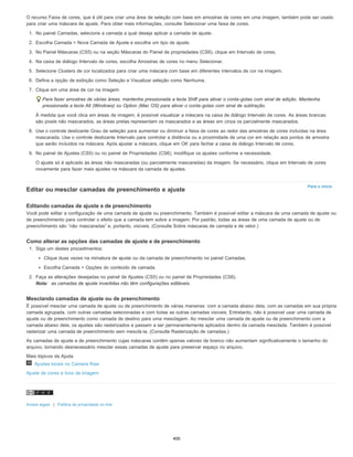 Para o início
O recurso Faixa de cores, que é útil para criar uma área de seleção com base em amostras de cores em uma imagem, também pode ser usado
para criar uma máscara de ajuste. Para obter mais informações, consulte Selecionar uma faixa de cores.
1. No painel Camadas, selecione a camada a qual deseja aplicar a camada de ajuste.
2. Escolha Camada > Nova Camada de Ajuste e escolha um tipo de ajuste.
3. No Painel Máscaras (CS5) ou na seção Máscaras do Painel de propriedades (CS6), clique em Intervalo de cores.
4. Na caixa de diálogo Intervalo de cores, escolha Amostras de cores no menu Selecionar.
5. Selecione Clusters de cor localizados para criar uma máscara com base em diferentes intervalos de cor na imagem.
6. Defina a opção de exibição como Seleção e Visualizar seleção como Nenhuma.
7. Clique em uma área de cor na imagem.
Para fazer amostras de várias áreas, mantenha pressionada a tecla Shift para ativar o conta-gotas com sinal de adição. Mantenha
pressionada a tecla Alt (Windows) ou Option (Mac OS) para ativar o conta-gotas com sinal de subtração.
À medida que você clica em áreas de imagem, é possível visualizar a máscara na caixa de diálogo Intervalo de cores. As áreas brancas
são pixels não mascarados, as áreas pretas representam os mascarados e as áreas em cinza os parcialmente mascarados.
8. Use o controle deslizante Grau de seleção para aumentar ou diminuir a faixa de cores ao redor das amostras de cores incluídas na área
mascarada. Use o controle deslizante Intervalo para controlar a distância ou a proximidade de uma cor em relação aos pontos de amostra
que serão incluídos na máscara. Após ajustar a máscara, clique em OK para fechar a caixa de diálogo Intervalo de cores.
9. No painel de Ajustes (CS5) ou no painel de Propriedades (CS6), modifique os ajustes conforme a necessidade.
O ajuste só é aplicado às áreas não mascaradas (ou parcialmente mascaradas) da imagem. Se necessário, clique em Intervalo de cores
novamente para fazer mais ajustes na máscara da camada de ajustes.
Editar ou mesclar camadas de preenchimento e ajuste
Editando camadas de ajuste e de preenchimento
Você pode editar a configuração de uma camada de ajuste ou preenchimento. Também é possível editar a máscara de uma camada de ajuste ou
de preenchimento para controlar o efeito que a camada tem sobre a imagem. Por padrão, todas as áreas de uma camada de ajuste ou de
preenchimento são “não mascaradas” e, portanto, visíveis. (Consulte Sobre máscaras de camada e de vetor.)
Como alterar as opções das camadas de ajuste e de preenchimento
1. Siga um destes procedimentos:
Clique duas vezes na miniatura de ajuste ou da camada de preenchimento no painel Camadas.
Escolha Camada > Opções do conteúdo de camada.
2. Faça as alterações desejadas no painel de Ajustes (CS5) ou no painel de Propriedades (CS6).
Nota: as camadas de ajuste invertidas não têm configurações editáveis.
Mesclando camadas de ajuste ou de preenchimento
É possível mesclar uma camada de ajuste ou de preenchimento de várias maneiras: com a camada abaixo dela, com as camadas em sua própria
camada agrupada, com outras camadas selecionadas e com todas as outras camadas visíveis. Entretanto, não é possível usar uma camada de
ajuste ou de preenchimento como camada de destino para uma mesclagem. Ao mesclar uma camada de ajuste ou de preenchimento com a
camada abaixo dela, os ajustes são rasterizados e passam a ser permanentemente aplicados dentro da camada mesclada. Também é possível
rasterizar uma camada de preenchimento sem mesclá-la. (Consulte Rasterização de camadas.)
As camadas de ajuste e de preenchimento cujas máscaras contêm apenas valores de branco não aumentam significativamente o tamanho do
arquivo, tornando desnecessário mesclar essas camadas de ajuste para preservar espaço no arquivo.
Mais tópicos da Ajuda
Ajustes locais no Camera Raw
Ajuste de cores e tons da imagem
Avisos legais | Política de privacidade on-line
400
 