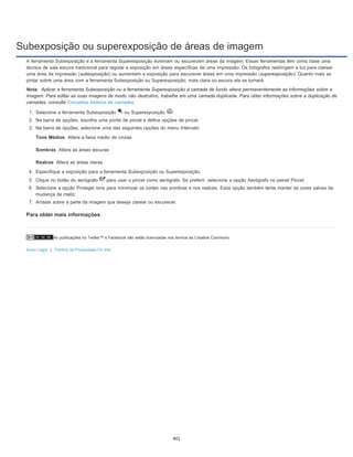 Subexposição ou superexposição de áreas de imagem
As publicações no Twitter™ e Facebook não estão licenciadas nos termos da Creative Commons.
Aviso Legal | Política de Privacidade On-line
Nota:
Tons Médios
Sombras
Realces
A ferramenta Subexposição e a ferramenta Superexposição iluminam ou escurecem áreas da imagem. Essas ferramentas têm como base uma
técnica de sala escura tradicional para regular a exposição em áreas específicas de uma impressão. Os fotógrafos restringem a luz para clarear
uma área da impressão (subexposição) ou aumentam a exposição para escurecer áreas em uma impressão (superexposição). Quanto mais se
pintar sobre uma área com a ferramenta Subexposição ou Superexposição, mais clara ou escura ela se tornará.
Aplicar a ferramenta Subexposição ou a ferramenta Superexposição à camada de fundo altera permanentemente as informações sobre a
imagem. Para editar as suas imagens de modo não destrutivo, trabalhe em uma camada duplicada. Para obter informações sobre a duplicação de
camadas, consulte Conceitos básicos de camadas.
1. Selecione a ferramenta Subexposição ou Superexposição .
2. Na barra de opções, escolha uma ponta de pincel e defina opções de pincel.
3. Na barra de opções, selecione uma das seguintes opções do menu Intervalo:
Altera a faixa médio de cinzas
Altera as áreas escuras
Altera as áreas claras
4. Especifique a exposição para a ferramenta Subexposição ou Superexposição.
5. Clique no botão do aerógrafo para usar o pincel como aerógrafo. Se preferir, selecione a opção Aerógrafo no painel Pincel.
6. Selecione a opção Proteger tons para minimizar os cortes nas sombras e nos realces. Essa opção também tenta manter as cores salvas da
mudança de matiz.
7. Arraste sobre a parte da imagem que deseja clarear ou escurecer.
Para obter mais informações
401
 