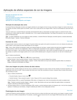 Aplicação de efeitos especiais de cor às imagens
Para o início
Para o início
Para o início
Para o início
Remoção da saturação das cores
Inversão de cores
Criar uma imagem em preto e branco de dois valores
Posterização de uma imagem
Aplicação de um mapa de degradê a uma imagem
Remoção da saturação das cores
O comando Remover Saturação converte uma imagem colorida em uma imagem em tons de cinza, mas deixa a imagem no mesmo modo de cor.
Por exemplo, ele atribui valores iguais de vermelho, verde e azul a cada pixel de uma imagem RGB. O valor de luminosidade de cada pixel não é
alterado.
Tenha em mente que o comando Remover saturação permanentemente altera as informações da imagem original na camada de fundo. Esse
comando tem o mesmo efeito que definir a Saturação como -100 no ajuste de Matiz/Saturação. Para edição não destrutiva, use uma camada de
ajuste de Matiz/saturação.
Nota: se estiver trabalhando com uma imagem de várias camadas, o comando Remover Saturação converterá apenas a camada selecionada.
Escolha Imagem > Ajustes > Remover Saturação.
Inversão de cores
O ajuste Inverter inverte as cores em uma imagem. É possível utilizar esse ajuste como parte do processo de criar uma máscara de aresta para
aplicar nitidez e outros ajustes às áreas selecionadas de uma imagem.
Nota: Como o filme colorido de impressão contém uma máscara laranja em sua base, o ajuste Inverter não pode tornar negativas as imagens
positivas precisas a partir de cores digitalizadas. Utilize as configurações apropriadas de cores negativas ao digitalizar um filme.
Ao inverter uma imagem, o valor de brilho de cada pixel nos canais é convertido para o valor inverso na escala de valores de cor de 256 níveis.
Por exemplo, um pixel de uma imagem positiva com um valor de 255 é alterado para 0, enquanto um pixel com um valor de 5 é alterado para
250.
Siga um destes procedimentos:
Clique no ícone de Inverter (CS5) ou (CS6) no painel Ajustes.
Escolha Camada > Nova Camada de Ajuste > Inverter. Clique em OK na caixa de diálogo Nova camada.
Nota: Também é possível escolher Imagem > Ajustes > Inverter. Mas lembre-se de que esse método faz ajustes diretos na camada da
imagem e descarta as informações da imagem.
Criar uma imagem em preto e branco de dois valores
O ajuste de Limiar converte imagens em tons de cinza ou coloridas em imagens em preto e branco de alto contraste. É possível especificar um
determinado nível como um limiar. Todos os pixels mais claros que o limiar são convertidos em branco, enquanto todos os pixels mais escuros
são convertidos em preto.
1. Siga um destes procedimentos:
No painel Ajustes, clique no ícone Limiar .
Escolha Camada > Nova camada de ajuste > Limiar. Clique em OK na caixa de diálogo Nova camada.
O painel Ajustes (CS5) ou o painel Propriedades (CS6) exibe um histograma dos níveis de luminescência dos pixels na seleção atual.
Nota: Também é possível escolher Imagem > Ajustes > Limiar. Mas lembre-se de que esse método faz ajustes diretos na camada da
imagem e descarta as informações da imagem.
2. No painel Ajustes (CS5) ou no painel Propriedades (CS6), arraste o controle deslizante abaixo do histograma até o nível de limiar desejado
aparecer. À medida que você arrasta, a imagem é alterada para refletir a nova configuração de limiar.
Posterização de uma imagem
O ajuste de Posterizar permite especificar o número de níveis de tons (ou valores de brilho) para cada canal de uma imagem e mapeia os pixels
para o nível com a melhor correspondência. Por exemplo, a escolha de dois níveis de tons em uma imagem RGB fornece seis cores: dois para
402
 