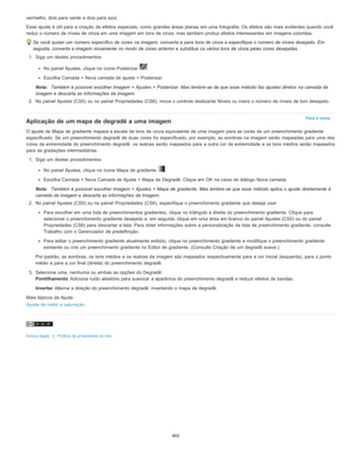 Para o início
vermelho, dois para verde e dois para azul.
Esse ajuste é útil para a criação de efeitos especiais, como grandes áreas planas em uma fotografia. Os efeitos são mais evidentes quando você
reduz o número de níveis de cinza em uma imagem em tons de cinza, mas também produz efeitos interessantes em imagens coloridas.
Se você quiser um número específico de cores na imagem, converta-a para tons de cinza e especifique o número de níveis desejado. Em
seguida, converta a imagem novamente no modo de cores anterior e substitua os vários tons de cinza pelas cores desejadas.
1. Siga um destes procedimentos:
No painel Ajustes, clique no ícone Posterizar .
Escolha Camada > Nova camada de ajuste > Posterizar.
Nota: Também é possível escolher Imagem > Ajustes > Posterizar. Mas lembre-se de que esse método faz ajustes diretos na camada da
imagem e descarta as informações da imagem.
2. No painel Ajustes (CS5) ou no painel Propriedades (CS6), mova o controle deslizante Níveis ou insira o número de níveis de tom desejado.
Aplicação de um mapa de degradê a uma imagem
O ajuste de Mapa de gradiente mapeia a escala de tons de cinza equivalente de uma imagem para as cores de um preenchimento gradiente
especific