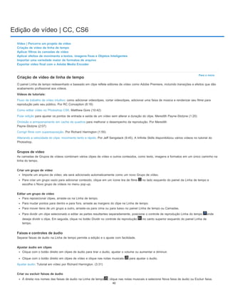Edição de vídeo | CC, CS6
Para o início
Vídeo | Percorra um projeto de vídeo
Criação de vídeo de linha de tempo
Aplicar filtros às camadas de vídeo
Aplicar efeitos de movimento a textos, imagens fixas e Objetos Inteligentes
Importar uma variedade maior de formatos de arquivo
Exportar vídeo final com o Adobe Media Encoder
Criação de vídeo de linha de tempo
O painel Linha de tempo redesenhado e baseado em clipe reflete editores de vídeo como Adobe Premiere, incluindo transições e efeitos que dão
acabamento profissional aos vídeos.
Vídeos de tutoriais:
Fluxo de trabalho de vídeo intuitivo: como adicionar videoclipes, cortar videoclipes, adicionar uma faixa de música e renderizar seu filme para
reprodução pelo seu público. Por RC Conception (8:18)
Como editar vídeo no Photoshop CS6. Matthew Gore (10:42)
Pular edição para ajustar os pontos de entrada e saída de um vídeo sem alterar a duração do clipe. Meredith Payne-Stotzne (1:20)
Omissão e armazenamento em cache de quadros para melhorar o desempenho da reprodução. Por Meredith
Payne-Stotzne (2:07)
Corrigir filme com superexposição. Por Richard Harrington (1:55)
Alterando a velocidade do clipe: movimento lento e rápido. Por Jeff Sengstack (9:45). A Infinite Skills disponibilizou vários vídeos no tutorial do
Photoshop.
Grupos de vídeo
As camadas de Grupos de vídeos combinam vários clipes de vídeo e outros conteúdos, como texto, imagens e formatos em um único caminho na
linha do tempo.
Criar um grupo de vídeo
Importe um arquivo de vídeo; ele será adicionado automaticamente como um novo Grupo de vídeo.
Para criar um grupo vazio para adicionar conteúdo, clique em um ícone tira de filme no lado esquerdo do painel da Linha de tempo e
escolha o Novo grupo de vídeos no menu pop-up.
Editar um grupo de vídeo
Para reposicionar clipes, arraste-os na Linha de tempo.
Para mudar pontos para dentro e para fora, arraste as margens do clipe na Linha de tempo.
Para mover itens de um grupo a outro, arraste-os para cima ou para baixo no painel Linha de tempo ou Camadas.
Para dividir um clipe selecionado e editar as partes resultantes separadamente, posicione o controle de reprodução Linha do tempo onde
deseja dividir o clipe. Em seguida, clique no botão Dividir no controle de reprodução no canto superior esquerdo do painel Linha de
tempo.
Faixas e controles de áudio
Separar faixas de áudio na Linha de tempo permite a edição e o ajuste com facilidade.
Ajustar áudio em clipes
Clique com o botão direito em clipes de áudio para tirar o áudio, ajustar o volume ou aumentar e diminuir.
Clique com o botão direito em clipes de vídeo e clique nas notas musicais para ajustar o áudio.
Ajustar áudio: Tutorial em vídeo por Richard Harrington. (3:31)
Criar ou excluir faixas de áudio
À direita nos nomes das faixas de áudio na Linha de tempo , clique nas notas musicais e selecione Nova faixa de áudio ou Excluir faixa.
40
 
