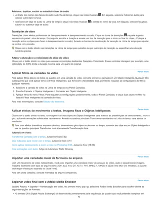 Para o início
Para o início
Para o início
Para o início
Adicionar, duplicar, excluir ou substituir clipes de áudio
À direita dos nomes das faixas de áudio na Linha de tempo, clique nas notas musicais . Em seguida, selecione Adicionar áudio para
colocar outro clipe na faixa.
Selecione um clipe de áudio na Linha de tempo e clique nas notas musicais à direita do nome da faixa. Em seguida, selecione Duplicar,
Excluir ou Substituir clipe de áudio.
Transições de vídeo
Transições criam efeitos profissionais de desaparecimento e desaparecimento cruzado. Clique no ícone de transições na parte superior
esquerda do painel Linha de tempo. Em seguida, escolha a duração e arraste um tipo de transição para o início ou final do clipes. (Coloque a
transição entre os clipes para fazer o desaparecimento cruzado). Arraste as bordas da visualização da transição na Linha de tempo para ajustar
os pontos com precisão.
Clique com o botão direito nas transições na Linha de tempo para substituí-las por outro tipo de transição ou especificar uma duração
numérica precisa.
Alterar a duração e a velocidade do clipe de vídeo
Clique com o botão direito no vídeo para acessar os controles deslizantes Duração e Velocidade. Esses controles interagem; por exemplo, uma
Velocidade de 400% limita a duração máxima para um quarto do original.
Aplicar filtros às camadas de vídeo
Para aplicar filtros através de todos os quadros em uma camada de vídeo, converta primeiro a camada em um Objeto inteligente. Qualquer filtro
subsequente que você aplicar torna-se Filtros inteligentes, que fornecem a flexibilidade total, permitindo reajustar as configurações do filtro a
qualquer momento.
1. Selecione a camada de vídeo na Linha de tempo ou no Painel Camadas.
2. Escolha Camada > Objetos Inteligentes > Converter em Objeto Inteligente.
3. Aplique filtros do menu Filtros. Para reajustar as configurações posteriormente, exiba o Painel Camadas, e clique duas vezes no filtro na
lista de Filtros inteligentes da camada de vídeo.
Para mais informações, consulte Edição não destrutiva.
Aplicar efeitos de movimento a textos, imagens fixas e Objetos Inteligentes
Clique com o botão direito no texto, na imagem fixa e nos clipes de Objetos Inteligentes para acessar as predefinições de deslocamento, zoom e
giro, aplicando animações sofisticadas rapidamente. Arraste os quadros principais Transformar resultantes na Linha de tempo para ajustar os
resultados.
Para criar efeitos dramáticos enquanto desloca, dimensiona e gira clipes no decorrer do tempo, converta seu clipe em um Objeto Inteligente e
use os quadros principais Transformar com a ferramenta Transformação livre.
Tutoriais em vídeo:
Transformar camadas com o tempo. Julieanne Kost (3:52)
Criar máscaras para mover com o tempo. Julieanne Kost (3:17)
Como aplicar deslocamento e zoom a vídeo no Photoshop CS6. Julieanne Kost (18:06)
Criar animações com áudio. Artigo de tutorial por Rafiq Elmansy.
Importar uma variedade maior de formatos de arquivo
Com um mecanismo de vídeo redesenhado, você pode importar uma variedade maior de arquivos de vídeo, áudio e sequência de imagens.
Trabalhe facilmente com tipos de arquivo como 3GP, 3G2, AVI, DV, FLV e F4V, MPEG-1, MPEG-4, QuickTime MOV (no Windows, o suporte
total requer instalação separada do QuickTime).
Para ver a lista completa, consulte Formatos de arquivo compatíveis.
Exportar vídeo final com o Adobe Media Encoder
Escolha Arquivo > Exportar > Renderização em Vídeo. No primeiro menu pop-up, selecione Adobe Media Encoder para escolher dentre as
seguintes opções de Formato:
O formato DPX (Digital Picture Exchange) foi desenvolvido primeiramente para sequências de quadro que você pretende incorporar em
41
 