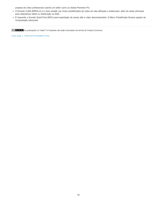 As publicações no Twitter™ e Facebook não estão licenciadas nos termos da Creative Commons.
Aviso Legal | Política de Privacidade On-line
projetos de vídeo profissionais usando um editor como os Adobe Premiere Pro.
O formato H.264 (MPEG-4) é o mais versátil, por incluir predefinições de vídeo em alta definição e widescreen, além de saída otimizada
para dispositivos tablet ou distribuição na Web.
É requerido o formato QuickTime (MOV) para exportação de canais alfa e vídeo descompactado. O Menu Predefinição fornece opções de
compactação adicionais.
42
 