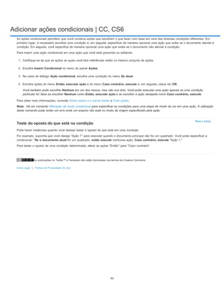 Adicionar ações condicionais | CC, CS6
As publicações no Twitter™ e Facebook não estão licenciadas nos termos da Creative Commons.
Aviso Legal | Política de Privacidade On-line
Nota:
Para o início
As ações condicionais permitem que você construa ações que escolhem o que fazer com base em uma das diversas condições diferentes. Em
primeiro lugar, é necessário escolher uma condição e, em seguida, especificar de maneira opcional uma ação que exibe se o documento atende à
condição. Em seguida, você especifica de maneira opcional uma ação que exibe se o documento não atende à condição.
Para inserir uma ação condicional em uma ação que você está gravando ou editando:
1. Certifique-se de que as ações as quais você fará referências estão no mesmo conjunto de ações.
2. Escolha Inserir Condicional no menu do painel Ações.
3. Na caixa de diálogo Ação condicional, escolha uma condição do menu Se atual.
4. Escolha ações do menu Então, executar ação e do menu Caso contrário, execute e, em seguida, clique em OK.
Você também pode escolher Nenhum em um dos menus, mas não nos dois. Você pode executar uma ação apenas se uma condição
particular for falsa ao escolher Nenhum como Então, executar ação e ao escolher a ação desejada como Caso contrário, execute.
Para obter mais informações, consulte Sobre ações e o painel Ações e Criar ações.
Há um comando Alteração de modo condicional para especificar as condições para uma etapa de modo de cor em uma ação. A utilização
deste comando pode evitar um erro onde um arquivo não está no modo de origem especificado pela ação.
Teste do oposto do que está na condição
Pode haver instâncias quando você desejar testar o oposto do que está em uma condição.
Por exemplo, suponha que você deseja ''Ação 1'' para executar quando o documento principal não for um quadrado. Você pode especificar a
condicionar: "Se o documento atual for um quadrado, então execute nenhuma ação, Caso contrário, execute "Ação 1."
Para testar o oposto de uma condição determinada, altere as ações ''Então'' para ''Caso contrário''.
43
 
