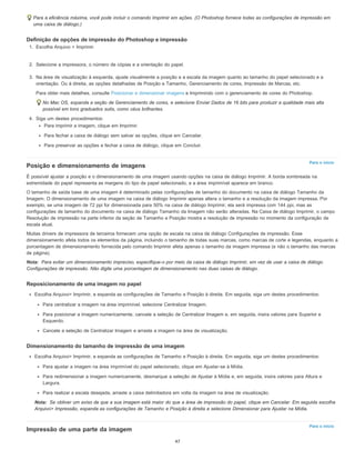 Para o início
Nota:
Nota:
Para o início
Para a eficiência máxima, você pode incluir o comando Imprimir em ações. (O Photoshop fornece todas as configurações de impressão em
uma caixa de diálogo.)
Definição de opções de impressão do Photoshop e impressão
1. Escolha Arquivo > Imprimir.
2. Selecione a impressora, o número de cópias e a orientação do papel.
3. Na área de visualização à esquerda, ajuste visualmente a posição e a escala da imagem quanto ao tamanho do papel selecionado e a
orientação. Ou à direita, as opções detalhadas de Posição e Tamanho, Gerenciamento de cores, Impressão de Marcas, etc.
Para obter mais detalhes, consulte Posicionar e dimensionar imagens e Imprimindo com o gerenciamento de cores do Photoshop.
No Mac OS, expanda a seção de Gerenciamento de cores, e selecione Enviar Dados de 16 bits para produzir a qualidade mais alta
possível em tons graduados sutis, como céus brilhantes.
4. Siga um destes procedimentos:
Para imprimir a imagem, clique em Imprimir.
Para fechar a caixa de diálogo sem salvar as opções, clique em Cancelar.
Para preservar as opções e fechar a caixa de diálogo, clique em Concluir.
Posição e dimensionamento de imagens
É possível ajustar a posição e o dimensionamento de uma imagem usando opções na caixa de diálogo Imprimir. A borda sombreada na
extremidade do papel representa as margens do tipo de papel selecionado, e a área imprimível aparece em branco.
O tamanho de saída base de uma imagem é determinado pelas configurações de tamanho do documento na caixa de diálogo Tamanho da
Imagem. O dimensionamento de uma imagem na caixa de diálogo Imprimir apenas altera o tamanho e a resolução da imagem impressa. Por
exemplo, se uma imagem de 72 ppi for dimensionada para 50% na caixa de diálogo Imprimir, ela será impressa com 144 ppi, mas as
configurações de tamanho do documento na caixa de diálogo Tamanho da Imagem não serão alteradas. Na Caixa de diálogo Imprimir, o campo
Resolução de impressão na parte inferior da seção de Tamanho e Posição mostra a resolução de impressão no momento da configuração de
escala atual.
Muitas drivers de impressora de terceiros fornecem uma opção de escala na caixa de diálogo Configurações de impressão. Esse
dimensionamento afeta todos os elementos da página, incluindo o tamanho de todas suas marcas, como marcas de corte e legendas, enquanto a
porcentagem de dimensionamento fornecida pelo comando Imprimir afeta apenas o tamanho da imagem impressa (e não o tamanho das marcas
de página).
Para evitar um dimensionamento impreciso, especifique-o por meio da caixa de diálogo Imprimir, em vez de usar a caixa de diálogo
Configurações de impressão. Não digite uma porcentagem de dimensionamento nas duas caixas de diálogo.
Reposicionamento de uma imagem no papel
Escolha Arquivo> Imprimir, e expanda as configurações de Tamanho e Posição à direita. Em seguida, siga um destes procedimentos:
Para centralizar a imagem na área imprimível, selecione Centralizar Imagem.
Para posicionar a imagem numericamente, cancele a seleção de Centralizar Imagem e, em seguida, insira valores para Superior e
Esquerdo.
Cancele a seleção de Centralizar Imagem e arraste a imagem na área de visualização.
Dimensionamento do tamanho de impressão de uma imagem
Escolha Arquivo> Imprimir, e expanda as configurações de Tamanho e Posição à direita. Em seguida, siga um destes procedimentos:
Para ajustar a imagem na área imprimível do papel selecionado, clique em Ajustar-se à Mídia.
Para redimensionar a imagem numericamente, desmarque a seleção de Ajustar à Mídia e, em seguida, insira valores para Altura e
Largura.
Para realizar a escala desejada, arraste a caixa delimitadora em volta da imagem na área de visualização.
Se obtiver um aviso de que a sua imagem está maior do que a área de impressão do papel, clique em Cancelar. Em seguida escolha
Arquivo> Impressão, expanda as configurações de Tamanho e Posição à direita e selecione Dimensionar para Ajustar na Mídia.
Impressão de uma parte da imagem
47
 