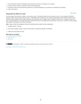 As publicações no Twitter™ e Facebook não estão licenciadas nos termos da Creative Commons.
Aviso Legal | Política de Privacidade On-line
Para o início
Nota:
1. Use a ferramenta Letreiro de Retângulo para selecionar a parte de uma imagem a ser impressa.
2. Escolha Arquivo> Imprimir e selecione Imprimir Área Selecionada.
3. Se desejar, ajuste a área selecionada arrastando os controles triangulares no perímetro da visualização da impressão.
4. Clique em Imprimir.
Impressão de dados de vetor
Se uma imagem incluir gráficos vetoriais, como formas e texto, o Photoshop poderá enviar os dados de vetor a uma impressora PostScript.
Quando o usuário opta por incluir dados de vetor, o Photoshop envia à impressora uma imagem separada para cada camada de texto e cada
camada de forma vetorial. Essas imagens adicionais são impressas sobre a imagem base e cortadas de acordo com o respectivo contorno de
vetor. Conseqüentemente, as arestas dos gráficos vetoriais imprimem na resolução total da impressora, mesmo que o conteúdo de cada camada
seja limitado à resolução do seu arquivo de imagem.
Alguns modos de mesclagem e efeitos de camada requerem dados de vetor rasterizados.
1. Escolha Arquivo > Imprimir.
2. Nas caixa de opções à direita, role até a parte inferior e expanda as Opções de PostScript.
3. Selecione Incluir Dados de Vetor.
Mais tópicos da Ajuda
Tamanho e resolução da imagem
Cores de prova
Perfis de cor
48
 