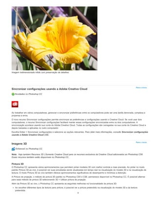 Para o início
Para o início
Nota:
Imagem redimensionada nítida com preservação de detalhes
Sincronizar configurações usando a Adobe Creative Cloud
Novidades no Photoshop CC
Ao trabalhar em vários computadores, gerenciar e sincronizar preferências entre os computadores pode ser uma tarefa demorada, complexa e
propensa a erros.
O novo recurso Sincronizar configurações permite sincronizar as preferências e configurações usando o Creative Cloud. Se você usar dois
computadores, o recurso Sincronizar configurações facilitará manter essas configurações sincronizadas entre os dois computadores. A
sincronização acontece usando sua conta do Adobe Creative Cloud. Todas as configurações são carregadas na sua conta do Creative Cloud e
depois baixadas e aplicadas no outro computador.
Escolha Editar > Sincronizar configurações e selecione as opções relevantes. Para obter mais informações, consulte Sincronizar configurações
usando a Adobe Creative Cloud | CC.
Imagens 3D
Enhanced no Photoshop CC
Veja também Recursos 3D | Somente Creative Cloud para os recursos exclusivos da Creative Cloud adicionados ao Photoshop CS6.
Esses recursos também estão disponíveis no Photoshop CC.
Pintura 3D
O Photoshop CC apresenta vários aprimoramentos que permitem pintar modelos 3D com melhor controle e mais precisão. Ao pintar no modo
padrão Pintura 3D ao vivo, é possível ver suas pinceladas sendo atualizadas em tempo real na visualização do modelo 3D e na visualização de
textura. O modo Pintura 3D ao vivo também oferece aprimoramentos significativos de desempenho e minimiza a distorção.
A Pintura de projeção, o método de pintura 3D padrão no Photoshop CS5 e CS6, permanece disponível no Photoshop CC. É possível alternar
para esse método de pintura 3D selecionando 3D > Utilizar pintura de projeção.
Além da Pintura 3D ao vivo, o Photoshop CC apresenta as seguintes melhorias na funcionalidade da pintura 3D:
Ao escolher diferentes tipos de textura para pintura, é possível ver a pintura pretendida na visualização do modelo 3D e da textura
pretendida.
4
 