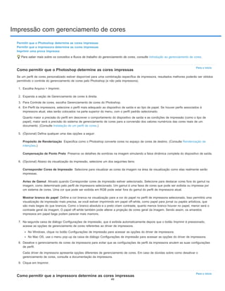 Impressão com gerenciamento de cores
Para o início
Propósito de Renderização
Compensação de Ponto Preto
Corresponder Cores de Impressão
Aviso de Gamut
Mostrar branco do papel
Para o início
Permitir que o Photoshop determine as cores impressas
Permitir que a impressora determine as cores impressas
Imprimir uma prova impressa
Para saber mais sobre os conceitos e fluxos de trabalho do gerenciamento de cores, consulte Introdução ao gerenciamento de cores.
Como permitir que o Photoshop determine as cores impressas
Se um perfil de cores personalizado estiver disponível para uma combinação específica de impressora, resultados melhores poderão ser obtidos
permitindo o controle do gerenciamento de cores pelo Photoshop (e não pela impressora).
1. Escolha Arquivo > Imprimir.
2. Expanda a seção de Gerenciamento de cores à direita.
3. Para Controle de cores, escolha Gerenciamento de cores do Photoshop.
4. Em Perfil da impressora, selecione o perfil mais adequado ao dispositivo de saída e ao tipo de papel. Se houver perfis associados à
impressora atual, eles serão colocados na parte superior do menu, com o perfil padrão selecionado.
Quanto maior a precisão do perfil em descrever o comportamento do dispositivo de saída e as condições de impressão (como o tipo de
papel), maior será a precisão do sistema de gerenciamento de cores para a conversão dos valores numéricos das cores reais de um
documento. (Consulte Instalação de um perfil de cores.)
5. (Opcional) Defina qualquer uma das opções a seguir:
Especifica como o Photoshop converte cores no espaço de cores de destino. (Consulte Renderização de
intenções.)
Preserva os detalhes de sombras na imagem simulando a faixa dinâmica completa do dispositivo de saída.
6. (Opcional) Abaixo da visualização da impressão, selecione um dos seguintes itens:
Selecione para visualizar as cores da imagem na área de visualização como elas realmente serão
impressas.
Ativado quando Corresponder cores de impressão estiver selecionado. Selecione para destacar cores fora do gamut na
imagem, como determinado pelo perfil de impressora selecionado. Um gamut é uma faixa de cores que pode ser exibida ou impressa por
um sistema de cores. Uma cor que pode ser exibida em RGB pode estar fora do gamut do perfil de impressora atual.
Define a cor branca na visualização para a cor do papel no perfil de impressora selecionado. Isso permitirá uma
visualização de impressão mais precisa, se você estiver imprimindo em papel off-white, como papel para jornal ou papéis artísticos, que
são mais beges do que brancos. Como o branco absoluto e o preto criam contraste, quanto menos branco houver no papel, menor será o
contraste geral da imagem. O papel off-white também pode alterar a projeção de cores geral da imagem. Sendo assim, os amarelos
impressos em papel bege podem parecer mais marrons.
7. Na segunda caixa de diálogo Configurações de impressão, que é exibida automaticamente depois que o botão Imprimir é pressionado,
acesse as opções de gerenciamento de cores referentes ao driver de impressora.
No Windows, clique no botão Configurações de impressão para acessar as opções do driver de impressora.
No Mac OS, use o menu pop-up da caixa de diálogo Configurações de impressão para acessar as opções do driver de impressora.
8. Desative o gerenciamento de cores da impressora para evitar que as configurações de perfil da impressora anulem as suas configurações
de perfil.
Cada driver de impressora apresenta opções diferentes de gerenciamento de cores. Em caso de dúvidas sobre como desativar o
gerenciamento de cores, consulte a documentação da impressora.
9. Clique em Imprimir.
Como permitir que a impressora determine as cores impressas
49
 