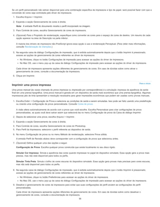 Nota:
Para o início
Configuração de Prova
Simular Cor Impressa
Simular Tinta Preta
Se um perfil personalizado não estiver disponível para uma combinação específica de impressora e tipo de papel, será possível fazer com que a
conversão de cores seja controlada pelo driver de impressora.
1. Escolha Arquivo > Imprimir.
2. Expanda a seção Gerenciamento de cores à direita.
A entrada Perfil do documento mostra o perfil incorporado na imagem.
3. Para Controle de cores, escolha Gerenciamento de cores da impressora.
4. (Opcional) Para o Propósito de renderização, especifique como converter as cores para o espaço de cores de destino. Um resumo de cada
opção aparece na área de Descrição na parte inferior.
A maioria dos drivers de impressora não-PostScript ignora essa opção e usa a renderização Perceptual. (Para obter mais informações,
consulte Renderização de intenções.)
5. Na segunda caixa de diálogo Configurações de impressão, que é exibida automaticamente depois que o botão Imprimir é pressionado,
acesse as opções de gerenciamento de cores referentes ao driver de impressora:
No Windows, clique no botão Configurações de impressão para acessar as opções do driver de impressora.
No Mac OS, use o menu pop-up da caixa de diálogo Configurações de impressão para acessar as opções do driver de impressora.
Cada driver de impressora apresenta opções diferentes de gerenciamento de cores. Em caso de dúvidas sobre como ativar o
gerenciamento de cores, consulte a documentação da impressora.
6. Clique em Imprimir.
Imprimir uma prova impressa
Uma prova manual (às vezes chamada de prova impressa ou impressão por correspondência) é a simulação impressa da aparência da saída
final em uma prensa tipográfica. Uma prova manual é gerada em um dispositivo de saída mais econômico que uma prensa tipográfica. Algumas
impressoras jato de tinta apresentam a resolução necessária para gerar impressões econômicas que podem ser usadas como provas manuais.
1. Escolha Exibir > Configuração de Prova e selecione as condições de saída a serem simuladas. Isso pode ser feito usando uma predefinição
ou criando uma configuração de prova personalizada. Consulte Cores de prova.
A visão altera automaticamente de acordo com a prova que você escolhe. Escolha Personalizar para criar configurações de prova
personalizadas, as quais você deve salvar assim que selecioná-las no menu Configuração de prova da Caixa de diálogo Imprimir.
2. Depois de selecionar uma prova, escolha Arquivo > Imprimir.
3. Expanda a seção Gerenciamento de cores à direita.
4. Para Controle de cores, escolha Gerenciamento de cores do Photoshop.
5. Para Perfil da Impressora, selecione o perfil referente ao dispositivo de saída.
6. No menu Configuração de prova ou no menu Método de renderização, selecione Prova sólida.
A entrada Perfil de Revisão abaixo deve corresponder com a configuração de prova que selecionou antes.
7. (Opcional) Defina qualquer uma das opções a seguir.
Escolha qualquer prova construída que existe localmente no seu disco rígido.
Simula a aparência das cores quando impressas no papel do dispositivo simulado. Essa opção gera a prova mais
precisa, mas não está disponível para todos os perfis.
Simula o brilho de cores escuras do dispositivo simulado. Essa opção gera provas mais precisas para cores escuras,
mas não está disponível para todos os perfis.
8. Na segunda caixa de diálogo Configurações de impressão, que é exibida automaticamente depois que o botão Imprimir é pressionado,
acesse as opções de gerenciamento de cores referentes ao driver de impressora.
No Windows, clique no botão Preferências para acessar as opções do driver de impressora.
No Mac OS, use o menu pop-up da caixa de diálogo Configurações de impressão para acessar as opções do driver de impressora.
9. Desative o gerenciamento de cores da impressora para evitar que suas configurações de perfil anulem as configurações de perfil
personalizadas.
Cada driver de impressora apresenta opções diferentes de gerenciamento de cores. Em caso de dúvidas sobre como desativar o
gerenciamento de cores, consulte a documentação da impressora.
50
 