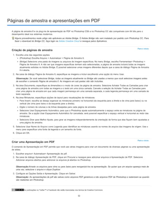 Páginas de amostra e apresentações em PDF
As publicações no Twitter™ e Facebook não estão licenciadas nos termos da Creative Commons.
Para o início
Para o início
A página de amostra II e os plug-ins de apresentação de PDF no Photoshop CS6 e no Photoshop CC são compatíveis com 64 bits para o
desempenho ideal nos sistemas modernos.
Alguns procedimentos neste artigo são aplicáveis ao Adobe Bridge. O Adobe Bridge não vem instalado por padrão com Photoshop CC. Para
fazer o download do Bridge CC, faça login na Adobe Creative Cloud e navegue pelos Aplicativos.
Criação de páginas de amostra
1. Escolha uma das seguintes opções:
(Photoshop) Escolha Arquivo > Automatizar > Página de Amostra II.
(Bridge) Selecione uma pasta de imagens ou arquivos de imagem específicos. No menu Bridge, escolha Ferramentas> Photoshop >
Página de Amostra II. A não ser que imagens específicas tenham sido selecionadas, a página de amostra incluirá todas as imagens
atualmente exibidas no Adobe Bridge. É possível selecionar umas imagens diferentes depois que a caixa de diálogo Página de Amostra
II é aberta.
2. Na caixa de diálogo Página de Amostra II, especifique as imagens a incluir escolhendo uma opção do menu Usar.
Observação: Se você selecionar Bridge, todas as imagens atualmente no Bridge são usadas a menos que você selecione imagens antes
de escolher o comando Página de amostra II. As imagens em sub pastas não são incluídas.
3. Na área Documento, especifique as dimensões e o modo de cores da página de amostra. Selecione Achatar Todas as Camadas para criar
uma página de amostra com todas as imagens e o texto em uma única camada. Cancele a seleção de Achatar Todas as Camadas para
criar uma página de amostra em que cada imagem permaneça em uma camada separada, e cada legenda permaneça em uma camada de
texto separada.
4. Na área Miniaturas, especifique opções de layout para visualizações de miniaturas.
Para Inserir, escolha se deseja organizar as miniaturas primeiro na horizontal (da esquerda para a direita e de cima para baixo) ou na
vertical (de cima para baixo e da esquerda para a direita).
Digite o número de colunas e de linhas desejadas para cada página de amostra.
Selecione Usar Espaçamento Automático, para que o Photoshop ajuste automaticamente o espaço entre as miniaturas na página de
amostra. Se a opção Usar Espaçamento Automático for cancelada, será possível especificar o espaço vertical e horizontal ao redor das
miniaturas.
Selecione Girar para Melhor Ajuste, para girar as imagens independentemente da orientação de forma que elas fiquem bem ajustadas a
uma página de amostra.
5. Selecione Usar Nome do Arquivo como Legenda para identificar as miniaturas usando os nomes de arquivo das imagens de origem. Use o
menu para especificar uma fonte de legenda e um tamanho de fonte.
6. Clique em OK.
Criar uma Apresentação em PDF
O comando de Apresentação em PDF permite que você use várias imagens para criar um documento de diversas páginas ou uma apresentação
de slides.
1. Escolher arquivo> Automatizar> Apresentação de pdf.
2. Na caixa de diálogo Apresentação de PDF, clique em Procurar e navegue para adicionar arquivos à Apresentação de PDF. Selecione
Adicionar arquivos abertos para adicionar os arquivos já abertos no Photoshop.
Observação:Arraste os arquivos para cima ou para baixo para reorganizá-los na apresentação. Se quiser que um arquivo apareça mais de
uma vez, selecione o arquivo e clique Duplicar.
3. Configure as Opções Saída e Apresentação. Clique em Salvar.
Observação: As apresentações de pdf são salvas como arquivos PDF genéricos e não arquivos PDF de Photoshop e rasterizam-se quando
são reabertas em Photoshop.
52
 