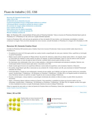 Fluxo de trabalho | CC, CS6
Nota:
Para o início
Para o início
Recursos 3D | Somente Creative Cloud
Vídeo | 3D no CS6
O Painel 3D visa os elementos da cena
O painel Propriedades fornece configurações relativas ao contexto
A ferramenta Mover consolida os ajustes de câmera e objeto
Os controles de imagem editam diretamente os elementos
Criar e ajustar extrusões 3D
Definir planos terra de objetos importados
Criar demarcadores a partir de camadas 3D
Mesclar múltiplas camadas 3D
No Photoshop CS6, a funcionalidade 3D fazia parte do Photoshop Extended. Todos os recursos do Photoshop Extended fazem parte do
Photoshop CC. O Photoshop CC não conta com a opção Extended separada.
A partir do Photoshop CS6, você verá que ele apresenta um fluxo de trabalho 3D mais intuitivo, com ferramentas consolidadas e controles
contextuais na imagem. Para uma breve descrição dos novos recursos, consulte Novidades no Photoshop CC | Imagens 3D e Novidades no CS6.
Recursos 3D | Somente Creative Cloud
A versão do Photoshop CS6 exclusiva para a Creative Cloud inclui recursos 3D adicionais. Esses recursos também estão disponíveis no
Photoshop CC:
Os seletores de cores de 32 bits agora podem ser usados durante a especificação de cores para materiais, linhas, superfícies ou iluminação
no painel Propriedades.
Mapas comuns podem ser gerados em Mapas difusos. No painel 3D, selecione o objeto 3D que desejar aplicar efeito e, em seguida, clique
no ícone Filtrar por materiais na área superior do painel. Em seguida, no painel Propriedades, clique no ícone de pasta ao lado do painel
Propriedades, clique no ícone de pasta ao lado do Normal: e escolha Geral normal a partir de difuso no menu.
Se interromper uma renderização e fizer uma ou várias seleções, a retomada da renderização será aplicada às seleções. Retomar uma
renderização também funciona mesmo após salvar o documento como PSD.
Seção cruzada agora funciona com superfícies refletivas e outros estilos de superfícies, como Constante, Desenho e Rascunho.
Por padrão, Image-Based Light (IBL) é adicionado ao seu ambiente 3D. A Adobe oferece outro IBL para download do Adobe® Photoshop®
Extended 3D Content.
Você pode alterar o Traçado do raio renderizando o tamanho de seu padrão, que é definido com base em quantos centros seu computador
possuir. Escolha Editar > Preferências > 3D (Windows) ou Photoshop > Preferências > 3D (Mac OS) e, em seguida escolha um tamanho do
menu Renderizar tamanho do ladrinho na seção Traçado do raio na caixa de diálogo Preferências.
Durante a renderização, o tempo restante e a percentagem renderizada são exibidos no Barra de status na parte inferior da janela do
documento.
Agora, o Photoshop oferece melhores sombras de OpenGL. Para especificar a qualidade de sombra que funciona melhor com seu
computador, escolha Editar > Preferências > 3D (Windows) ou Photoshop > Preferências > 3D (Mac OS). Em seguida, escolha uma opção
no menu Qualidade da sombra na seção Renderização interativa da caixa de diálogo Preferências.
Clique no seguinte link para exibir um vídeo da Gerente de Produtos Sênior de Photoshop, Zorana Gee, apresentando os novos recursos 3D na
versão Creative Cloud do Photoshop.
Vídeo | 3D no CS6
Explore todos os novos recursos em 3D
com esta série de vídeos rápidos.... Leia
mais
http://www.youtube.com/user/dramenon/videos
por Daniel Presedo
Especialista interno em Photoshop 3D da
Adobe
Contribua com sua especialidade para
ajuda a Adobe Community
54
 