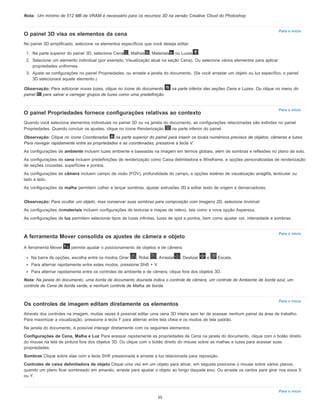 Nota:
Para o início
Para o início
Para o início
Para o início
Para o início
Um mínimo de 512 MB de VRAM é necessário para os recursos 3D na versão Creative Cloud do Photoshop.
O painel 3D visa os elementos da cena
No painel 3D simplificado, selecione os elementos específicos que você deseja editar:
1. Na parte superior do painel 3D, selecione Cena , Malhas , Materiais ou Luzes .
2. Selecione um elemento individual (por exemplo, Visualização atual na seção Cena). Ou selecione vários elementos para aplicar
propriedades uniformes.
3. Ajuste as configurações no painel Propriedades, ou arraste a janela do documento. (Se você arrastar um objeto ou luz específico, o painel
3D selecionará aquele elemento.)
Observação: Para adicionar novas luzes, clique no ícone do documento na parte inferior das seções Cena e Luzes. Ou clique no menu do
painel para salvar e carregar grupos de luzes como uma predefinição.
O painel Propriedades fornece configurações relativas ao contexto
Quando você seleciona elementos individuais no painel 3D ou na janela do documento, as configurações relacionadas são exibidas no painel
Propriedades. Quando concluir os ajustes, clique no ícone Renderização na parte inferior do painel.
Observação: Clique no ícone Coordenadas na parte superior do painel para inserir os locais numéricos precisos de objetos, câmeras e luzes.
Para navegar rapidamente entre as propriedades e as coordenadas, pressione a tecla V.
As configurações de ambiente incluem luzes ambiente e baseadas na imagem em termos globais, além de sombras e reflexões no plano de solo.
As configurações de cena incluem predefinições de renderização como Caixa delimitadora e Wireframe, e opções personalizadas de renderização
de seções cruzadas, superfícies e pontos.
As configurações de câmera incluem campo de visão (FOV), profundidade do campo, e opções estéreo de visualização anáglifa, lenticular ou
lado a lado.
As configurações de malha permitem colher e lançar sombras, ajustar extrusões 3D e editar texto de origem e demarcadores.
Observação: Para ocultar um objeto, mas conservar suas sombras para composição com imagens 2D, selecione Invisível.
As configurações demateriais incluem configurações de texturas e mapas de relevo, tais como a nova opção Aspereza.
As configurações de luz permitem selecionar tipos de luzes infinitas, luzes de spot e pontos, bem como ajustar cor, intensidade e sombras.
A ferramenta Mover consolida os ajustes de câmera e objeto
A ferramenta Mover permite ajustar o posicionamento de objetos e de câmera:
Na barra de opções, escolha entre os modos Girar , Rolar , Arrastar , Deslizar e Escala.
Para alternar rapidamente entre estes modos, pressione Shift + V.
Para alternar rapidamente entre os controles de ambiente e de câmera, clique fora dos objetos 3D.
Nota: Na janela do documento, uma borda de documento dourada indica o controle de câmera, um controle de Ambiente de borda azul, um
controle de Cena de borda verde, e nenhum controle de Malha de borda.
Os controles de imagem editam diretamente os elementos
Através dos controles na imagem, muitas vezes é possível editar uma cena 3D inteira sem ter de acessar nenhum painel da área de trabalho.
Para maximizar a visualização, pressione a tecla F para alternar entre tela cheia e os modos de tela padrão.
Na janela do documento, é possível interagir diretamente com os seguintes elementos:
Configurações de Cena, Malha e Luz Para acessar rapidamente as propriedades de Cena na janela do documento, clique com o botão direito
do mouse na tela de pintura fora dos objetos 3D. Ou clique com o botão direito do mouse sobre as malhas e luzes para acessar suas
propriedades.
Sombras Clique sobre elas com a tecla Shift pressionada e arraste a luz relacionada para reposição.
Controles de caixa delimitadora de objeto Clique uma vez em um objeto para ativar, em seguida posicione o mouse sobre vários planos;
quando um plano ficar sombreado em amarelo, arraste para ajustar o objeto ao longo daquele eixo. Ou arraste os cantos para girar nos eixos X
ou Y.
55
 