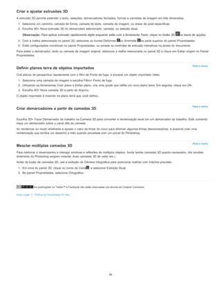 As publicações no Twitter™ e Facebook não estão licenciadas nos termos da Creative Commons.
Aviso Legal | Política de Privacidade On-line
Para o início
Para o início
Para o início
Criar e ajustar extrusões 3D
A extrusão 3D permite estender o texto, seleções, demarcadores fechados, formas e camadas de imagem em três dimensões.
1. Selecione um caminho, camada de forma, camada de texto, camada de imagem, ou áreas de pixel específicas.
2. Escolha 3D> Nova extrusão 3D do demarcador selecionado, camada, ou seleção atual.
Observação: Para aplicar extrusão rapidamente digite enquanto edita com a ferramenta Texto, clique no botão 3D no barra de opções.
3. Com a malha selecionada no painel 3D, selecione os ícones Deformar ou Arremate na parte superior do painel Propriedades.
4. Edite configurações numéricas no painel Propriedades, ou arraste os controles de extrusão interativos na janela do documento.
Para editar o demarcador, texto ou camada de imagem original, selecione a malha relacionada no painel 3D e clique em Editar origem no Painel
Propriedades.
Definir planos terra de objetos importados
Crie planos de perspectiva rapidamente com o filtro de Ponto de fuga, e encaixe um objeto importado neles.
1. Selecione uma camada de imagem e escolha Filtro> Ponto de fuga.
2. Utilizando as ferramentas Criar plano e Editar plano, crie uma grade que reflita um novo plano terra. Em seguida, clique em OK.
3. Escolha 3D> Nova camada 3D a partir do Arquivo.
O objeto importado é inserido no plano terra que você definiu.
Criar demarcadores a partir de camadas 3D
Escolha 3D> Fazer Demarcador de trabalho na Camada 3D para converter a renderização atual em um demarcador de trabalho. Este comando
traça um demarcador sobre o canal alfa da camada.
Ao renderizar no modo wireframe e ajustar o valor de limiar do vinco para eliminar algumas linhas desnecessárias, é possível criar uma
renderização que lembre um desenho a mão quando pincelada com um pincel do Photoshop.
Mesclar múltiplas camadas 3D
Para melhorar o desempenho e interagir sombras e reflexões de múltiplos objetos, funda tantas camadas 3D quanto necessário. (As versões
anteriores do Photoshop exigiam mesclar duas camadas 3D de cada vez.)
Antes da fusão de camadas 3D, use a exibição de Câmera ortográfica para posicionar malhas com máxima precisão:
1. Em cima do painel 3D, clique no ícone de Cena , e selecione Exibição Atual.
2. No painel Propriedades, selecione Ortográfico.
56
 