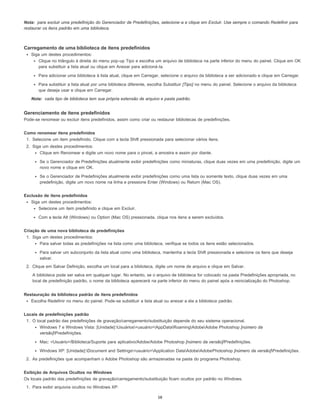 Nota:
Nota:
para excluir uma predefinição do Gerenciador de Predefinições, selecione-a e clique em Excluir. Use sempre o comando Redefinir para
restaurar os itens padrão em uma biblioteca.
Carregamento de uma biblioteca de itens predefinidos
Siga um destes procedimentos:
Clique no triângulo à direita do menu pop-up Tipo e escolha um arquivo de biblioteca na parte inferior do menu do painel. Clique em OK
para substituir a lista atual ou clique em Anexar para adicioná-la.
Para adicionar uma biblioteca à lista atual, clique em Carregar, selecione o arquivo da biblioteca a ser adicionado e clique em Carregar.
Para substituir a lista atual por uma biblioteca diferente, escolha Substituir [Tipo] no menu do painel. Selecione o arquivo da biblioteca
que deseja usar e clique em Carregar.
cada tipo de biblioteca tem sua própria extensão de arquivo e pasta padrão.
Gerenciamento de itens predefinidos
Pode-se renomear ou excluir itens predefinidos, assim como criar ou restaurar bibliotecas de predefinições.
Como renomear itens predefinidos
1. Selecione um item predefinido. Clique com a tecla Shift pressionada para selecionar vários itens.
2. Siga um destes procedimentos:
Clique em Renomear e digite um novo nome para o pincel, a amostra e assim por diante.
Se o Gerenciador de Predefinições atualmente exibir predefinições como miniaturas, clique duas vezes em uma predefinição, digite um
novo nome e clique em OK.
Se o Gerenciador de Predefinições atualmente exibir predefinições como uma lista ou somente texto, clique duas vezes em uma
predefinição, digite um novo nome na linha e pressione Enter (Windows) ou Return (Mac OS).
Exclusão de itens predefinidos
Siga um destes procedimentos:
Selecione um item predefinido e clique em Excluir.
Com a tecla Alt (Windows) ou Option (Mac OS) pressionada, clique nos itens a serem excluídos.
Criação de uma nova biblioteca de predefinições
1. Siga um destes procedimentos:
Para salvar todas as predefinições na lista como uma biblioteca, verifique se todos os itens estão selecionados.
Para salvar um subconjunto da lista atual como uma biblioteca, mantenha a tecla Shift pressionada e selecione os itens que deseja
salvar.
2. Clique em Salvar Definição, escolha um local para a biblioteca, digite um nome de arquivo e clique em Salvar.
A biblioteca pode ser salva em qualquer lugar. No entanto, se o arquivo de biblioteca for colocado na pasta Predefinições apropriada, no
local de predefinição padrão, o nome da biblioteca aparecerá na parte inferior do menu do painel após a reinicialização do Photoshop.
Restauração da biblioteca padrão de itens predefinidos
Escolha Redefinir no menu do painel. Pode-se substituir a lista atual ou anexar a ela a biblioteca padrão.
Locais de predefinições padrão
1. O local padrão das predefinições de gravação/carregamento/substituição depende do seu sistema operacional.
Windows 7 e Windows Vista: [Unidade]:Usuários<usuário>AppDataRoamingAdobeAdobe Photoshop [número da
versão]Predefinições.
Mac: <Usuário>/Biblioteca/Suporte para aplicativo/Adobe/Adobe Photoshop [número da versão]/Predefinições.
Windows XP: [Unidade]:Document and Settings<usuário>Application DataAdobeAdobePhotoshop [número da versão]Predefinições.
2. As predefinições que acompanham o Adobe Photoshop são armazenadas na pasta do programa Photoshop.
Exibição de Arquivos Ocultos no Windows
Os locais padrão das predefinições de gravação/carregamento/substituição ficam ocultos por padrão no Windows.
1. Para exibir arquivos ocultos no Windows XP:
58
 