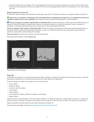 É possível escolher pintar seus objetos 3D no modo apagado. Este modo ignora qualquer iluminação em sua cena e envolve dados brutos
de textura do tipo apropriado ao redor de seus objetos 3D. Pintar no modo apagado permite pintar sem sombreamento e com maior precisão
das cores.
Métodos disponíveis de pintura 3D
Os diferentes métodos de pintura são adequados para diferentes casos de uso. O Photoshop CC oferece os seguintes métodos de pintura 3D:
Pintura 3D ao vivo (Padrão no Photoshop CC) As pinceladas feitas na visualização do modelo 3D ou na visualização de textura são
refletidas em tempo real em outra visualização. Esse método de pintura 3D oferece alto desempenho e mínima distorção.
Pintura de projeção de camadas: (Aprimoradas no Photoshop CC) A ferramenta Gradiente e os filtros usam esse método de pintura. O
método de Pintura de projeção de camadas envolve mesclar uma camada pintada com a camada 3D subjacente. Durante a operação de
mesclagem, o Photoshop projeta automaticamente a pintura sobre as texturas apropriadas pretendidas.
Pintura de projeção: (Único método no Photoshop CS6) A Pintura de projeção é apropriada para pintar várias texturas simultaneamente ou
para pintar a linha de junção entre duas texturas. Entretanto, no geral, é um método de pintura de menor desempenho e pode resultar em
rachaduras quando estiver pintando objetos 3D complexos.
Pintura em textura: É possível abrir a textura 2D e pintá-la diretamente.
Para obter mais informações, consulte Pintura 3D.
Pintura 3D ao vivo no Photoshop
Painel 3D
O Photoshop CC apresenta um painel 3D reformulado que facilita o trabalho com objetos 3D. Modelado a partir do painel Camadas, o painel 3D
reformulado é estruturado como um gráfico/árvore de cena que contém objetos raiz e objetos filho.
É possível interagir com objetos 3D no gráfico de cena de várias formas:
Excluir objetos
Reordenar objetos
Inverter a ordem dos objetos
Inserir objetos
Duplicar objetos
Criar instâncias de objetos (instâncias vinculadas ou dissociadas)
Agrupar objetos
Você pode acessar essas interações no menu de contexto associado a um objeto 3D. Clique com o botão direito do mouse em um objeto para
acessar seu menu de contexto no Windows. Para acessar o menu de contexto no Mac OS, clique no objeto com a tecla Control pressionada.
Algumas interações não estão disponíveis para determinados tipos de objetos 3D.
Para obter mais informações, consulte Aprimoramentos do painel 3D | Photoshop CC.
5
 