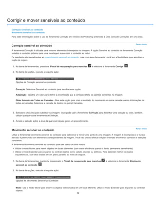 Corrigir e mover sensíveis ao conteúdo
Para o início
Correção
Adaptação
Obter Amostra de Todas as Camadas
Para o início
Modo
Correção sensível ao conteúdo
Movimento sensível ao conteúdo
Para obter informações sobre o uso da ferramenta Correção em versões do Photoshop anteriores à CS6, consulte Correções em uma área.
Correção sensível ao conteúdo
A ferramenta Correção é utilizada para remover elementos indesejados na imagem. A opção Sensível ao conteúdo na ferramenta Correção
sintetiza o conteúdo próximo para uma mesclagem suave com o conteúdo ao redor.
Os resultados são semelhantes ao preenchimento sensível ao conteúdo, mas, com essa ferramenta, você tem a flexibilidade para escolher a
região de origem.
1. Na barra de ferramentas, pressione Pincel de recuperação para manchas e selecione a ferramenta Corrigir .
2. No barra de opções, execute a seguinte ação:
Opções de Correção sensível ao conteúdo
Selecione Sensível ao conteúdo para escolher esta opção.
Escolha um valor para definir a proximidade que a correção reflete os padrões existentes na imagem.
Ative esta opção para criar o resultado do movimento em outra camada usando informações de
todas as camadas. Selecione a camada de destino no painel Camadas.
3. Selecione uma área para substituir na imagem. Você pode usar a ferramenta Correção para desenhar uma seleção ou pode, também,
utilizar qualquer outra ferramenta de Seleção.
4. Arraste a seleção sobre a área da qual você deseja gerar um preenchimento.
Movimento sensível ao conteúdo
Utilize a ferramenta Movimento sensível ao conteúdo para selecionar e mover uma parte de uma imagem. A imagem é recomposta e o buraco
deixado é preenchido com elementos correspondentes da imagem. Você não precisa efetuar edições intensas envolvendo camadas e seleções
complexas.
A ferramenta Movimento sensível ao conteúdo pode ser usada de dois modos:
Utilize o modo Mover para inserir objetos em locais diferentes (com maior eficiência quando o fundo permanece semelhante).
Utilize o modo Estender para expandir ou contrair objetos como cabelo, árvores ou edifícios. Para estender melhor os objetos
arquitetônicos, use fotos tiradas em um plano paralelo ao invés de angular.
1. Na barra de ferramentas, mantenha pressionado o Pincel de recuperação para manchas e selecione a ferramenta Movimento
sensível ao conteúdo .
2. No barra de opções, execute a seguinte ação:
Opções de Movimento Sensível ao Conteúdo
Use o modo Mover para inserir os objetos selecionados em um local diferente. Utilize o modo Estender para expandir ou contratar
objetos.
62
 