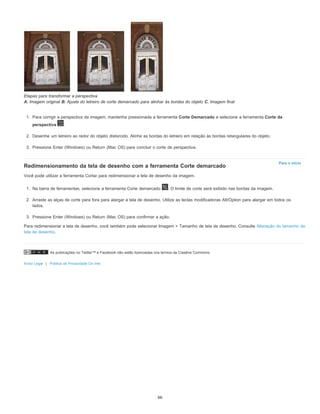 As publicações no Twitter™ e Facebook não estão licenciadas nos termos da Creative Commons.
Aviso Legal | Política de Privacidade On-line
Para o início
Etapas para transformar a perspectiva
A. Imagem original B. Ajuste do letreiro de corte demarcado para alinhar às bordas do objeto C. Imagem final
1. Para corrigir a perspectiva da imagem, mantenha pressionada a ferramenta Corte Demarcado e selecione a ferramenta Corte da
perspectiva .
2. Desenhe um letreiro ao redor do objeto distorcido. Alinhe as bordas do letreiro em relação às bordas retangulares do objeto.
3. Pressione Enter (Windows) ou Return (Mac OS) para concluir o corte de perspectiva.
Redimensionamento da tela de desenho com a ferramenta Corte demarcado
Você pode utilizar a ferramenta Cortar para redimensionar a tela de desenho da imagem.
1. Na barra de ferramentas, selecione a ferramenta Corte demarcado . O limite de corte será exibido nas bordas da imagem.
2. Arraste as alças de corte para fora para alargar a tela de desenho. Utilize as teclas modificadoras Alt/Option para alargar em todos os
lados.
3. Pressione Enter (Windows) ou Return (Mac OS) para confirmar a ação.
Para redimensionar a tela de desenho, você também pode selecionar Imagem > Tamanho de tela de desenho. Consulte Alteração do tamanho da
tela de desenho.
66
 