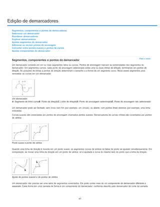 Edição de demarcadores
Para o início
Segmentos, componentes e pontos de demarcadores
Selecionar um demarcador
Reordenar demarcadores
Duplicar demarcadores
Ajustar segmentos do demarcador
Adicionar ou excluir pontos de ancoragem
Converter entre pontos suaves e pontos de cantos
Ajustar componentes do demarcador
Segmentos, componentes e pontos do demarcador
Um demarcador consiste em um ou mais segmentos retos ou curvos. Pontos de ancoragem marcam as extremidades dos segmentos do
demarcador. Em segmentos curvos, cada ponto de ancoragem selecionado exibe uma ou duas linhas de direção, terminando em pontos de
direção. As posições de linhas e pontos de direção determinam o tamanho e a forma de um segmento curvo. Mova esses segmentos para
remodelar as curvas em um demarcador.
Um demarcador
A. Segmento de linha curvaB. Ponto de direçãoC. Linha de direçãoD. Ponto de ancoragem selecionadoE. Ponto de ancoragem não selecionado
Um demarcador pode ser fechado, sem início nem fim (por exemplo, um círculo), ou aberto, com pontos finais distintos (por exemplo, uma linha
ondulada).
Curvas suaves são conectadas por pontos de ancoragem chamados pontos suaves. Demarcadores de curvas nítidas são conectados por pontos
de vértice.
Ponto suave e ponto de vértice
Quando uma linha de direção é movida em um ponto suave, os segmentos curvos de ambos os lados do ponto se ajustam simultaneamente. Em
comparação, ao mover uma linha de direção em um ponto de vértice, só é ajustada a curva do mesmo lado do ponto que a linha de direção.
Ajuste de pontos suaves e de pontos de vértice
Um demarcador não precisa ser uma série de segmentos conectados. Ele pode conter mais de um componente de demarcador diferente e
separado. Cada forma em uma camada de forma é um componente do demarcador, conforme descrito pelo demarcador de corte da camada.
67
 