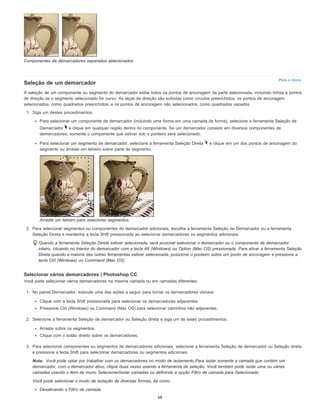 Para o início
Nota:
Componentes de demarcadores separados selecionados
Seleção de um demarcador
A seleção de um componente ou segmento do demarcador exibe todos os pontos de ancoragem da parte selecionada, incluindo linhas e pontos
de direção se o segmento selecionado for curvo. As alças de direção são exibidas como círculos preenchidos, os pontos de ancoragem
selecionados, como quadrados preenchidos, e os pontos de ancoragem não selecionados, como quadrados vazados.
1. Siga um destes procedimentos:
Para selecionar um componente de demarcador (incluindo uma forma em uma camada de forma), selecione a ferramenta Seleção de
Demarcador e clique em qualquer região dentro do componente. Se um demarcador consistir em diversos componentes de
demarcadores, somente o componente que estiver sob o ponteiro será selecionado.
Para selecionar um segmento de demarcador, selecione a ferramenta Seleção Direta e clique em um dos pontos de ancoragem do
segmento ou arraste um letreiro sobre parte do segmento.
Arraste um letreiro para selecionar segmentos.
2. Para selecionar segmentos ou componentes do demarcador adicionais, escolha a ferramenta Seleção de Demarcador ou a ferramenta
Seleção Direta e mantenha a tecla Shift pressionada ao selecionar demarcadores ou segmentos adicionais.
Quando a ferramenta Seleção Direta estiver selecionada, será possível selecionar o demarcador ou o componente de demarcador
inteiro, clicando no interior do demarcador com a tecla Alt (Windows) ou Option (Mac OS) pressionada. Para ativar a ferramenta Seleção
Direta quando a maioria das outras ferramentas estiver selecionada, posicione o ponteiro sobre um ponto de ancoragem e pressione a
tecla Ctrl (Windows) ou Command (Mac OS).
Selecionar vários demarcadores | Photoshop CC
Você pode selecionar vários demarcadores na mesma camada ou em camadas diferentes.
1. No painel Demarcador, execute uma das ações a seguir para tornar os demarcadores visíveis:
Clique com a tecla Shift pressionada para selecionar os demarcadores adjacentes.
Pressione Ctrl (Windows) ou Command (Mac OS) para selecionar caminhos não adjacentes.
2. Selecione a ferramenta Seleção de demarcador ou Seleção direta e siga um de estes procedimentos:
Arraste sobre os segmentos.
Clique com o botão direito sobre os demarcadores.
3. Para selecionar componentes ou segmentos de demarcadores adicionais, selecione a ferramenta Seleção de demarcador ou Seleção direta
e pressione a tecla Shift para selecionar demarcadores ou segmentos adicionais.
Você pode optar por trabalhar com os demarcadores no modo de isolamento.Para isolar somente a camada que contém um
demarcador, com o demarcador ativo, clique duas vezes usando a ferramenta de seleção. Você também pode isolar uma ou várias
camadas usando o item de muno Selecionar/Isolar camadas ou definindo a opção Filtro de camada para Selecionado.
Você pode selecionar o modo de isolação de diversas formas, tal como:
Desativando o Filtro de camada
68
 