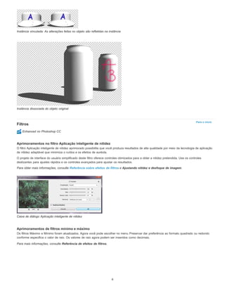 Para o início
Instância vinculada: As alterações feitas no objeto são refletidas na instância
Instância dissociada do objeto original
Filtros
Enhanced no Photoshop CC
Aprimoramentos no filtro Aplicação inteligente de nitidez
O filtro Aplicação inteligente de nitidez aprimorado possibilita que você produza resultados de alta qualidade por meio da tecnologia de aplicação
de nitidez adaptável que minimiza o ruídos e os efeitos de auréola.
O projeto de interface do usuário simplificado deste filtro oferece controles otimizados para a obter a nitidez pretendida. Use os controles
deslizantes para ajustes rápidos e os controles avançados para ajustar os resultados.
Para obter mais informações, consulte Referência sobre efeitos de filtros e Ajustando nitidez e desfoque de imagem.
Caixa de diálogo Aplicação inteligente de nitidez
Aprimoramentos de filtros mínimo e máximo
Os filtros Máximo e Mínimo foram atualizados. Agora você pode escolher no menu Preservar dar preferência ao formato quadrado ou redondo
conforme especifica o valor de raio. Os valores de raio agora podem ser inseridos como decimais.
Para mais informações, consulte Referência de efeitos de filtros.
6
 