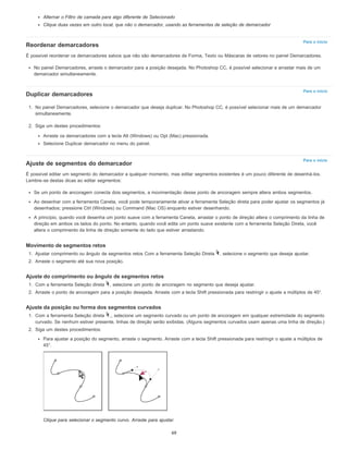 Para o início
Para o início
Para o início
Alternar o Filtro de camada para algo diferente de Selecionado
Clique duas vezes em outro local, que não o demarcador, usando as ferramentas de seleção de demarcador
Reordenar demarcadores
É possível reordenar os demarcadores salvos que não são demarcadores de Forma, Texto ou Máscaras de vetores no painel Demarcadores.
No painel Demarcadores, arraste o demarcador para a posição desejada. No Photoshop CC, é possível selecionar e arrastar mais de um
demarcador simultaneamente.
Duplicar demarcadores
1. No painel Demarcadores, selecione o demarcador que deseja duplicar. No Photoshop CC, é possível selecionar mais de um demarcador
simultaneamente.
2. Siga um destes procedimentos:
Arraste os demarcadores com a tecla Alt (Windows) ou Opt (Mac) pressionada.
Selecione Duplicar demarcador no menu do painel.
Ajuste de segmentos do demarcador
É possível editar um segmento do demarcador a qualquer momento, mas editar segmentos existentes é um pouco diferente de desenhá-los.
Lembre-se destas dicas ao editar segmentos:
Se um ponto de ancoragem conecta dois segmentos, a movimentação desse ponto de ancoragem sempre altera ambos segmentos.
Ao desenhar com a ferramenta Caneta, você pode temporariamente ativar a ferramenta Seleção direta para poder ajustar os segmentos já
desenhados; pressione Ctrl (Windows) ou Command (Mac OS) enquanto estiver desenhando.
A princípio, quando você desenha um ponto suave com a ferramenta Caneta, arrastar o ponto de direção altera o comprimento da linha de
direção em ambos os lados do ponto. No entanto, quando você edita um ponto suave existente com a ferramenta Seleção Direta, você
altera o comprimento da linha de direção somente do lado que estiver arrastando.
Movimento de segmentos retos
1. Ajustar comprimento ou ângulo de segmentos retos Com a ferramenta Seleção Direta , selecione o segmento que deseja ajustar.
2. Arraste o segmento até sua nova posição.
Ajuste do comprimento ou ângulo de segmentos retos
1. Com a ferramenta Seleção direta , selecione um ponto de ancoragem no segmento que deseja ajustar.
2. Arraste o ponto de ancoragem para a posição desejada. Arraste com a tecla Shift pressionada para restringir o ajuste a múltiplos de 45°.
Ajuste da posição ou forma dos segmentos curvados
1. Com a ferramenta Seleção direta ,, selecione um segmento curvado ou um ponto de ancoragem em qualquer extremidade do segmento
curvado. Se nenhum estiver presente, linhas de direção serão exibidas. (Alguns segmentos curvados usam apenas uma linha de direção.)
2. Siga um destes procedimentos:
Para ajustar a posição do segmento, arraste o segmento. Arraste com a tecla Shift pressionada para restringir o ajuste a múltiplos de
45°.
Clique para selecionar o segmento curvo. Arraste para ajustar.
69
 